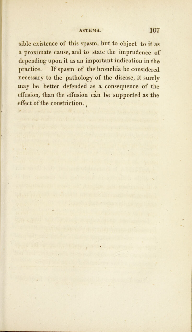 / ASTHMA. 107 sible existence of this spasm^ but to object to it as a proximate cause^ and to state the imprudence of depending upon it as an important indication iii the practice. If spasm of the bronchia be considered necessary to the pathology of the disease^ it surely may be better defended as a consequence of the effusion^ than the effusion can be supported as the effect of the constriction. ^ \