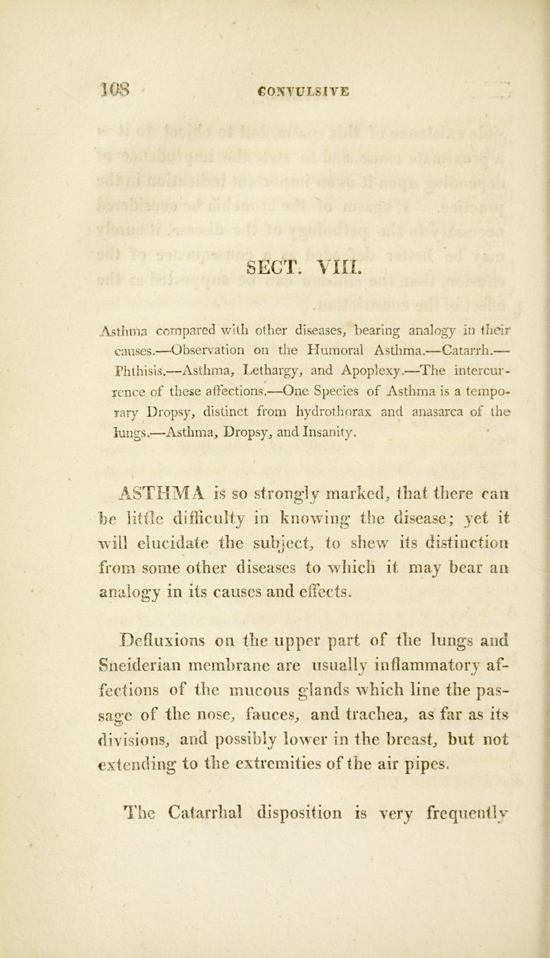 SECT. vm. Asthma compared v/illi other diseases, bearing analogy in their causes.—Observation on the Humoral Asthma.—Catarrh.— Phthisis.—Asthma, Lethargy, and Apoplexy.—^The intercur- rcnce of these affections.—One Species of Asthma is a tempo- rary Dropsy, distinct from hydrothorax and anasarca of the lungs.—Asthma, Dropsy, and Insanity. ASTHM .4 is so strong'!y marked, lhat there can be little difficulty in knowing the disease; yet it will elucidate the subiect, to shew its distinction tJ from some other diseases to which it may bear an analogy in its causes and effects. Defluxions on the upper part of the lungs and Sneiderian membrane are usually inflammatory af- fections of the mucous glands which line the pas- sage of the nose, fauces, and trachea, as far as its divisions, and possibly lower in the breast, but not extending to the extremities of the air pipes. I'hc Catarrhal disposition is very frequently