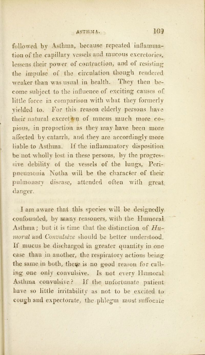 followed by Asthma, because repeated iiiOamma- tion of the capillary vessels and mucous excrctories, lessens their power of contraction, and of resistini^ the impulse of the circulation though rendered M eaker than was usual in bealtli. They then be- come subject to the influence of exciting causes of little force in comparison with what they formerly yielded to. For this reason elderly persons have their natural excret Vu of mucus much more co- pious, ill proportion as they may have been more alFected by catarrh, and they are accordingly more liable to Asthma. If the inflammatory disposition be not wholly lost in these persons, by the progres- sive debility of the vessels of the lungs. Peri- pneumonia Nollia will be the character of their pulmonary disease, attended often with great danger. 1 am aware that this species will be designedly confounded, by many reasoners, with the Humoral Asthma; but it is time that the distinction of Hu- moral and Convulsive should be better understood. If mucus be discharged in greater quantity in one case than in another, the respiratory actions being the same in both, ihevie is no good reason for call- ing one only convulsive. Is not every Humoral Asthma convulsive ? If the unfortunate patient have so little irritabiiitv as not to be excited ter cough and expectorate, the ^phlegm must suffocate