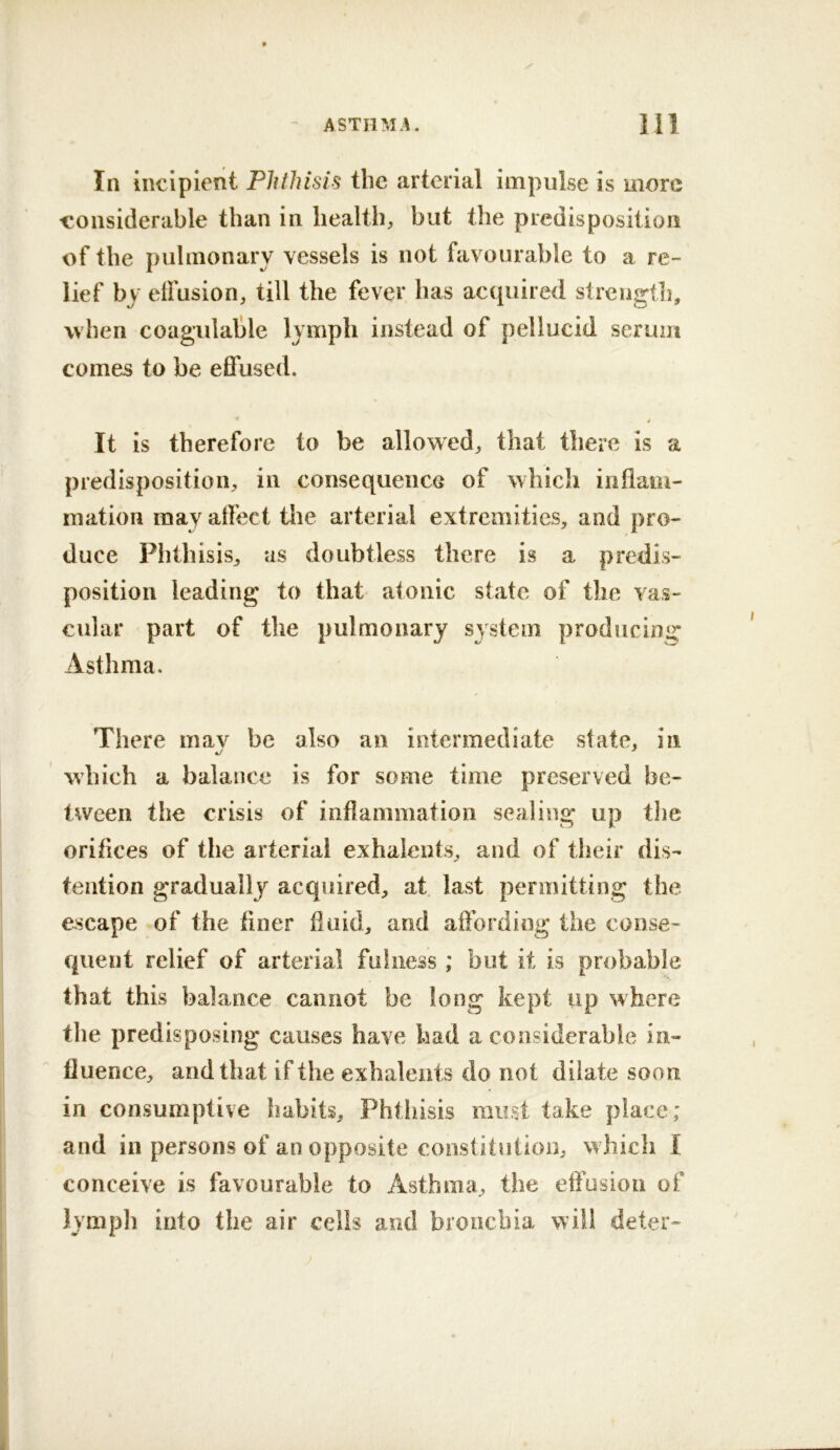 In incipient Phthisis the arterial impulse is more -considerable than in health, but the predisposition of the pulmonary vessels is not favourable to a re- lief by effusion, till the fever has ac(iuired strcngtli, when coagulalile lymph instead of pellucid serum comes to be effused. * It is therefore to be allowed, that there is a predisposition, in consequence of which inflam- mation may affect the arterial extremities, and pro- duce Phthisis, as doubtless there is a predis- position leading to that alonic state of the vas- cular part of the pulmonary system producing* Asthma. There inav be also an intermediate state, in •j which a balance is for some time preserved be- tween the crisis of inflammation sealing up tlie orifices of the arterial exhalents, aud of their dis- tention gradually acquired, at last permitting the escape of the finer fluid, and aflording the conse- quent relief of arterial fulness ; but it is probable that this balance cannot be long kept up where the predisposing causes have had a considerable in- fluence, and that if the exhalents do not dilate soon in consumptive habits. Phthisis must take place; and in persons of an opposite constitution, which I conceive is favourable to Asthma, the etfusiou of lymph into the air cells and bronchia will deter-