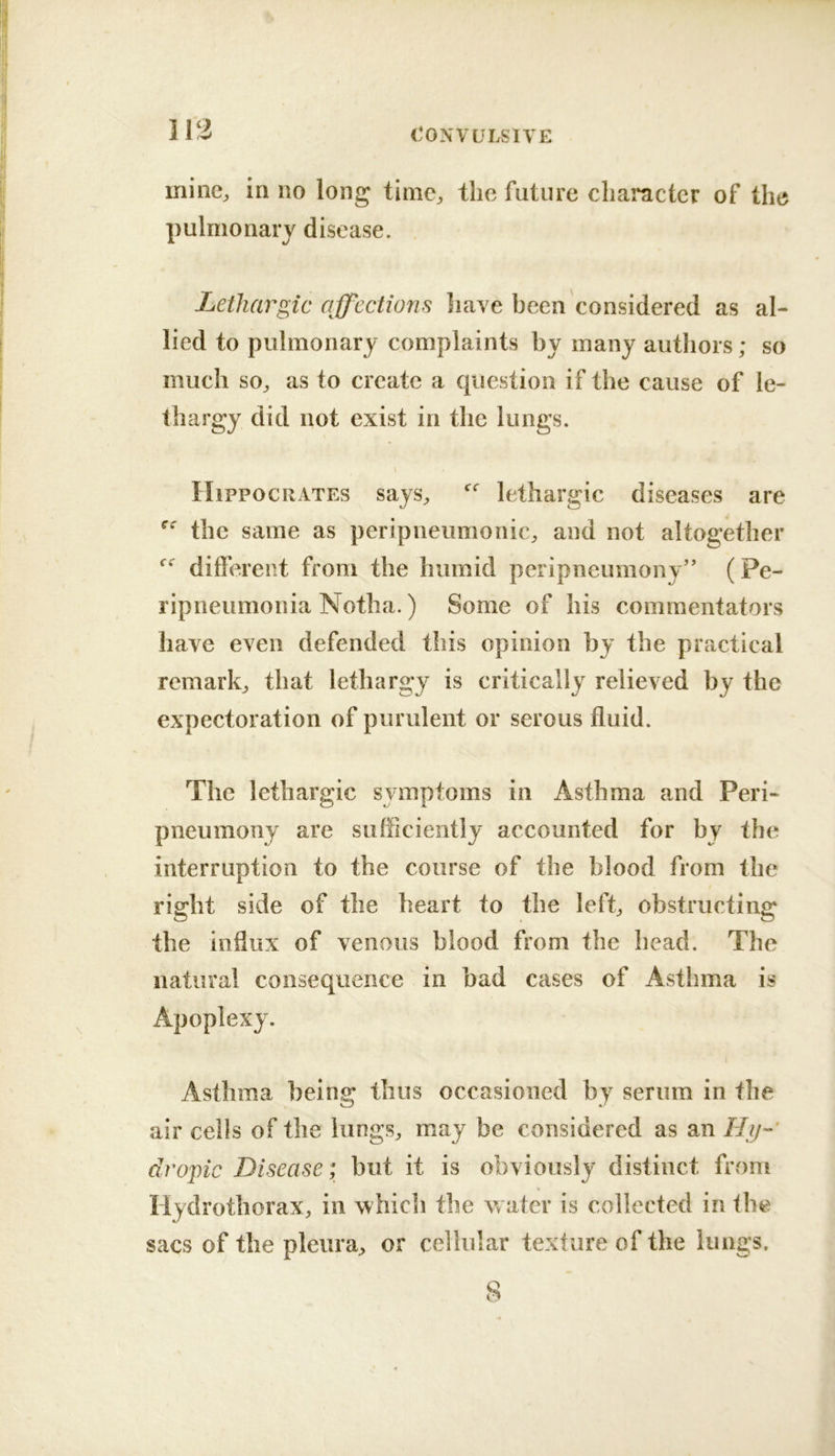 113 ininc^ in no long time,, the future character of the pulmonarj disease. Lethargic affections have been considered as al- lied to pulmonary complaints by many authors; so much so^ as to create a question if the cause of le- thargy did not exist in the lungs. Hippocrates says^ lethargic diseases are the same as peripneumonic^ and not altogether different from the humid peripneumony” (Pe- ripneumonia Notha.) Some of his commentators have even defended this opinion by the practical remark,, that lethargy is critically relieved by the expectoration of purulent or serous fluid. The lethargic symptoms in Asthma and Peri- pneumony are sufficiently accounted for by the interruption to the course of the blood from the right side of the heart to the left„ obstructing the influx of venous blood from the head. The natural consequence in bad cases of Asthma is Apoplexy. Asthma being thus occasioned by serum in the air cells of the lungs^ may be considered as an Hij- dropic Disease; but it is obviously distinct from Hydrothorax, in which tlie water is collected in the sacs of the pleura, or cellular texture of the lungs. 8