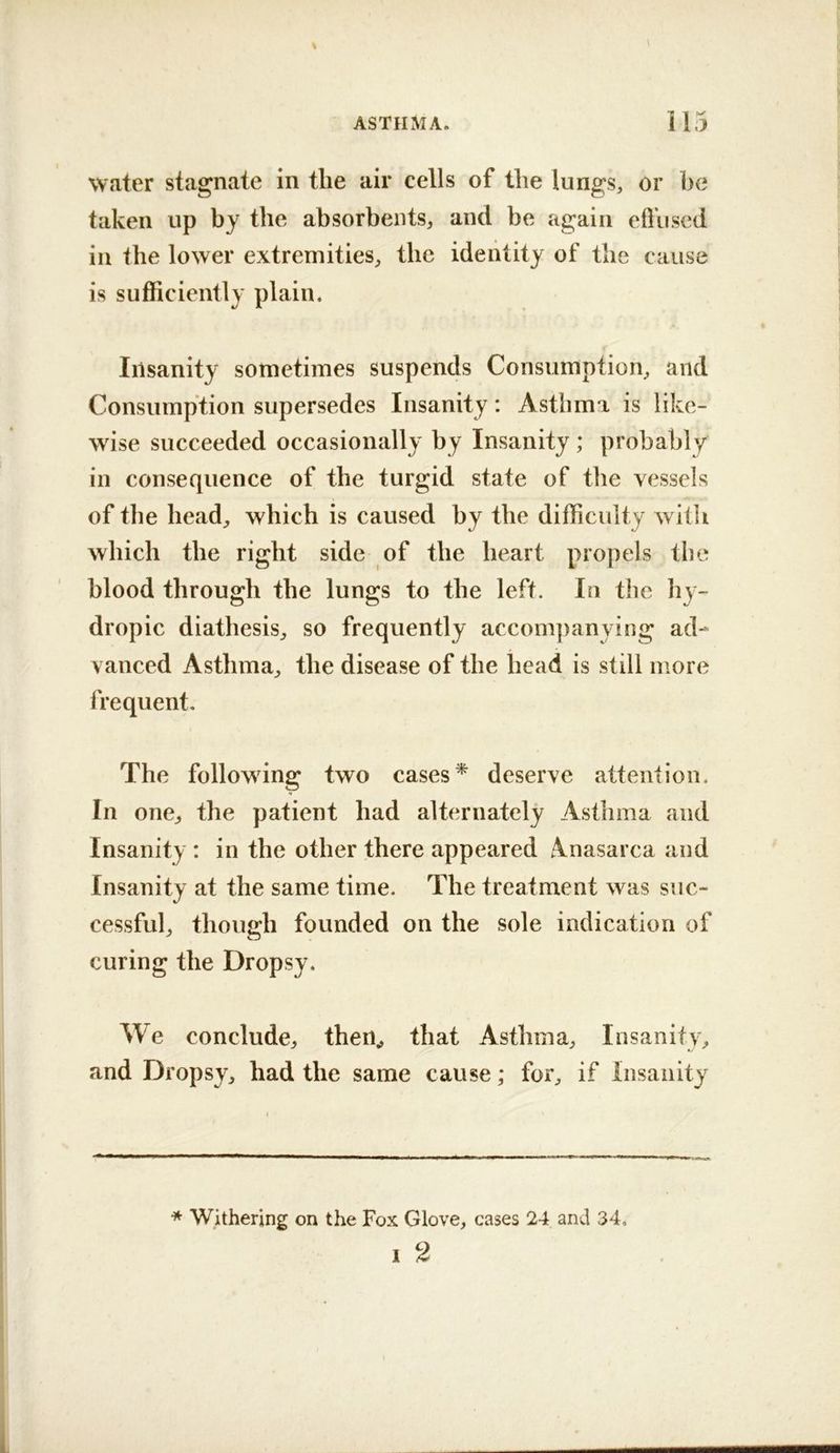 water stagnate in the air cells of the lungs, or he taken up by the absorbents, and be again efl’used in the lower extremities, the identity of the cause is sufficiently plain. Insanity sometimes suspends Consumption, and Consumption supersedes Insanity: Asthma is like- wise succeeded occasionally by Insanity ; probably in consequence of the turgid state of the vessels of the head, which is caused by the difficulty witli which the right side of the heart propels the blood through the lungs to the left. In the hy- dropic diathesis, so frequently accom])anying ad- vanced Asthma, the disease of the head is still more frequent. The following two cases* deserve attention. In one, the patient had alternately Asthma and Insanity : in the other there appeared Anasarca and Insanity at the same time. The treatment was suc- cessful, though founded on the sole indication of curing the Dropsy. We conclude, then^ that Asthma, Insanity, and Dropsy, had the same cause; for, if Insanity * Withering on the Fox Glove, cases 24 and 34. I 2