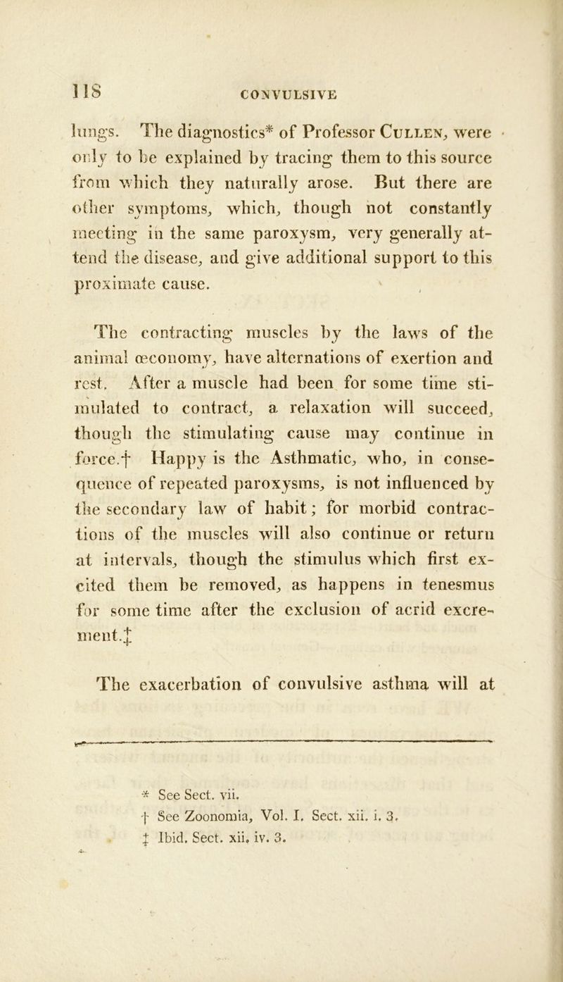 IIS lungs. The diagnostics^ of Professor Cullen„ were • only to be explained by tracing them to this source from which they naturally arose. But there are other symptoms^ which;, though hot constantly meeting in the same paroxysm;, very generally at- tend the disease;, and give additional support to this proximate cause. The contracting muscles by the laws of the animal oeconomy;, have alternations of exertion and rest. After a muscle had been, for some time sti- mulated to contract, a relaxation will succeed, though the stimulating cause may continue in force.f Happy is the Asthmatic, who, in conse- quence of repeated paroxysms, is not influenced by the secondary law of habit; for morbid contrac- tions of the muscles will also continue or return at intervals, though the stimulus which first ex- cited them be removed, as happens in tenesmus for some time after the exclusion of acrid excre- ment.;]; The exacerbation of convulsive asthma will at * See Sect. vii. f See Zoononiia, Vol. I. Sect. xii. i. 3.