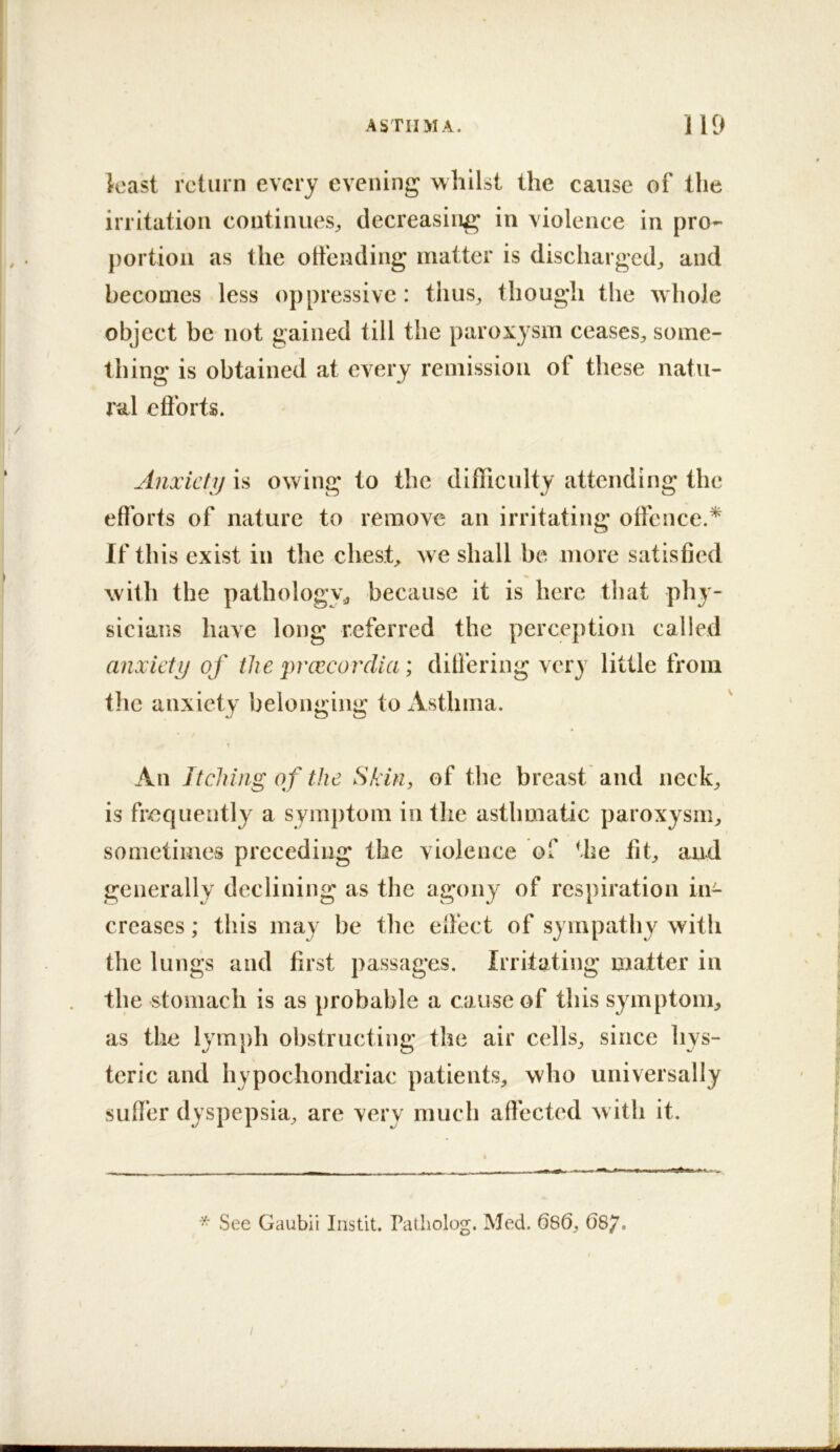 least return every evening whilst the cause of the irritation continues^, decreasing in violence in pro- portion as the offending matter is discharged^ and becomes less oppressive : thus, though the whole object be not gained till the paroxysm ceases, some- thing is obtained at every remission of these natu- ral efforts. Anxiety is owing to the difficulty attending the efforts of nature to remove an irritating offence.* If this exist in the chest, w e shall be more satisfied with the pathology^ because it is here that phy- sicians have long referred the perception called anxiety of the i)rcecorclia; differing very little from the anxiety belonging to Asthma. An Jtclung of the Skin, of the breast and neck, is fr-equently a symptom in the asthmatic paroxysm, sometimes preceding the violence of the fit, and generally declining as the agony of respiration in- creases ; this may be the effect of sympathy with the lungs and first passages. Irritating matter in the stomach is as probable a cause of this symptom, as the lymph obstructing the air cells, since hys- teric and hypochondriac patients, who universally suffer dyspepsia, are very much affected w ith it. * See Gaubii Instit. Patholog, Med. 686, 66^.