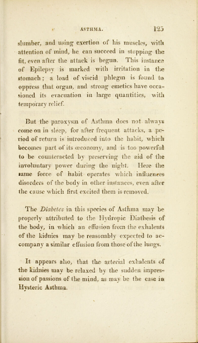 slumber, and rising exertion of liis muscles, with attention of mind, he can succeed in stopping the fit, even after the attack is begun. This instance of Epilepsy is marked with irritation in tlic stomach; a load of viscid phlegm is found to oppress that organ, and strong emetics have occa- sioned its evacuation in large quantities, with temporary relief. But the paroxysm of Asthma docs not always come on in sleep, for after frequent attacks, a .pe- riod of return is introduced into the habit, which / becomes part of its oeconomy, and is too powerful to be counteracted by preserving the aid of the involuntary power during the night. Here the same force of habit operates which influen^res disorders of the body in other instances, even after the cause which first excited them is removed. The Diabetes in this species of Asthma may be properly attributed to the Hydropic Diathesis of the bodv, in which an effusion from the exhalents of the kidnies may be reasonably expected to ac- company a similar effusion from those of Ihe lungs. It appears also, that the arterial exhalents of the kidnies may be relaxed by the sudden impres- sion of passions of the mind, as may be the case in Hysteric Asthma,