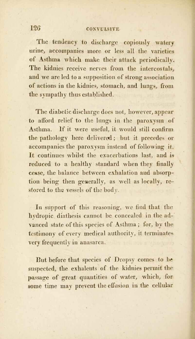 The tendency to discharge copiously watery iirine^ accompanies more or less all the varieties of Asthma which make their attack periodically. The kidnies receive nerves from the inter cos tals^ and we are led to a supposition of strong association of actions in the kidnies^, stomachy and lungs^ from the sympathy thus established. The diabetic discharge does not, however, appear to afford relief to the lungs in the paroxysm of Asthma. If it were useful, it would still confirm the pathology liere delivered; but it precedes or accompanies the paroxysm instead of following it. It continues whilst the exacerbations last, and is reduced to a healthy standard when they finally cease, the balance between exhalation and absorp- tion being then generally, as well as locally, re- stored to the vessels of the body. In support of this reasoning, we find that the hydropic, diathesis cannot be concealed in the ad-* vanced state of this species of Asthma; for, by the testimony of every medical authority, it terminates very frequently in anasarca. But before that species of Dropsy comes to be suspected, the exhalents of the kidnies permit the passage of great quantities of water, which, for some time may prevent the ellnsion in the cellular
