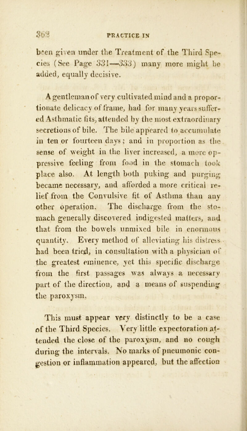 363 been given under the Treatment of the Third Spe- cies (See Page 331—333) many more might be added^ equally decisive. A gentleman of very cultivated mind and a propor- tionate delicacy of frame^ had for many years suffer- ed Asthmatic fits^ attended by the most extraordinary secretions of bile. The bile appeared to accumulate ill ten or fourteen days; and in proportion as thf3 sense of weight in the liver increased^ a more op- pressive feeling from food in the stomach took place also. At length both puking and purging became necessary^ and afforded a more critical re- lief from the Convulsive fit of Asthma than any other operation. The discharge from the sto- mach generally discovered indigested matters^ and that from the bowels unniixed bile in enormous quantity. Every method of alleviating his distress had been tried:, in consultation with a physician of the greatest eminence, yet this specific discharge from the first passages was always a necessary part of the direction^ and ^ means of suspending the paroxysm. This must appear vpry distinctly to be a case of the Third Species. Very little expectoration at- tended the close of the paroxysm, and no cough during the intervals. No niarks of pneumonic con- jgestion or inflammation appeared, but the affection