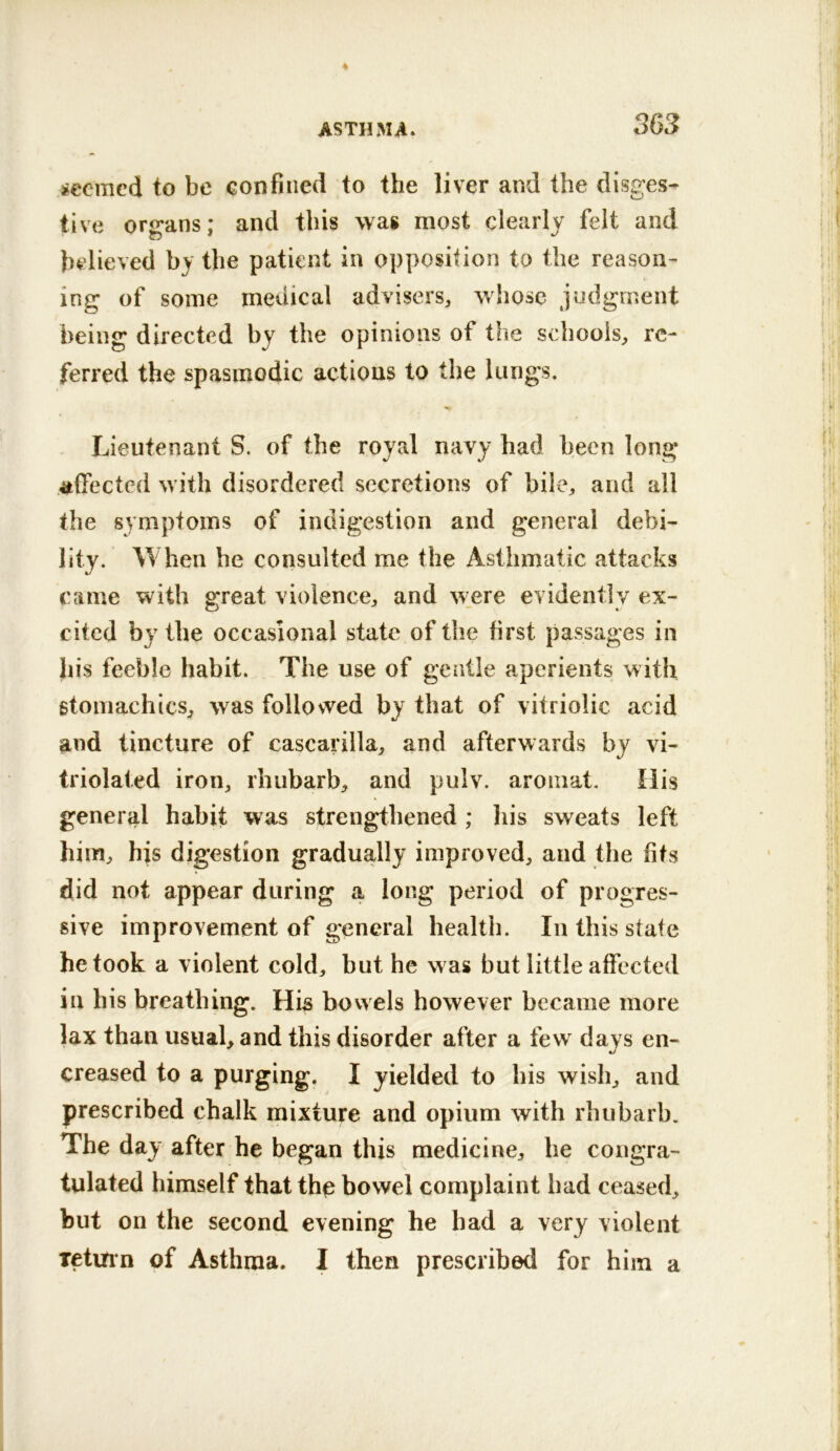 jsccmcd to be confined to the liver and the disges- tive organs; and this wag most clearly felt and believed by the patient in opposition to the reason- ing of some medical advisers, whose judgment being directed by the opinions of the schools, re- ferred the spasmodic actions to the lungs. Lieutenant S. of the royal navy had been long affected with disordered secretions of bile, and all the symptoms of indigestion and general debi- lity. When be consulted me the Asthmatic attacks came with great violence, and w_ere evidently ex- cited by the occasional state of the first passages in bis feeble habit. The use of gentle aperients with gtomachics, was followed by that of vitriolic acid and tincture of cascarilla, and afterwards by vi- triolaled iron, rhubarb, and pulv. aroiiiat. His general habit was strengthened ; his sweats left him, his digestion gradually improved, and the fits did not appear during a long period of progres- sive improvement of general health. In this state betook a violent cold, but he was hut little affected in his breathing. His bowels however became more lax than usual, and this disorder after a few days en- creased to a purging. I yielded to his wish, and prescribed chalk mixture and opium with rhubarb. The day after he began this medicine, he congra- tulated himself that the bowel complaint had ceased, but on the second evening he had a very violent Tetinn of Asthma. I then prescribed for him a