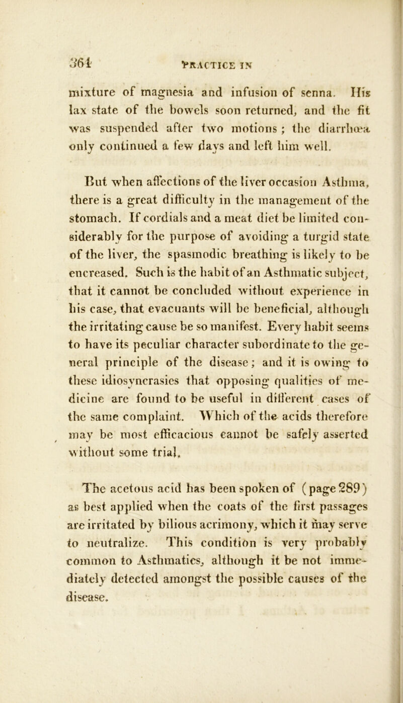 ^61 mixture of magnesia and infusion of senna. His lax state of the bowels soon returned^ and the fit was suspended after two motions ; the diarrhoea only continued a few days and left him well, But when affections of the liver occasion Asthma, there is a great difficulty in the management of the stomach. If cordials and a meat diet be limited con- siderably for the purpose of avoiding a turgid state of the liver^ the spasmodic breathing is likely to be encreased. Such is the habit of an Asthmatic subject, that it cannot be concluded without experience in his case, that evacuants will be beneficial, although the irritating cause be so manifest. Every habit seems to have its peculiar character subordinate to the ge- neral principle of the disease; and it is owing to these idiosyncrasies that opposing qualities of me- dicine are found to be useful in different eases of the same complaint. Which of the acids tlierefore mav be most efficacious cannot be safely asserted without some trial, The acetous acid has been spoken of (page 289) as best applied when the coats of the first passages are irritated by bilious acrimony, w hich it may serve to neutralize. This condition is very probably common to Asthmatics, although it be not imme- diately detected amongst the possible causes of the disease.