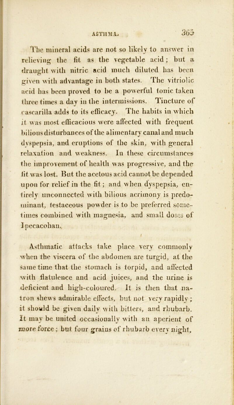 The mineral acids are not so likely to answer in relieving the fit as the vegetable acid; but a draimbt with nitric acid much diluted has been given with advantage in both states. The vitriolic acid has been proved to be a powerful tonic taken three times a day in the intermissions. Tincture of eascarilla adds to its efficacy. The habits in which it was most efficacious were affected with frequent bilious disturbances of the alimentary canal and much dyspepsia^ and eruptions of the skin, with general relaxation and weakness. In these circumstances the improvement of health was progressive, and the fit was lost. But the acetous acid cannot be depended upon for relief in the fit; and when dyspepsia, en- tirely unconnected with bilious acrimony is predo- minant, testaceous powder is to be preferred some- times combined with magnesia, and small doses of ] pecacohaiiv Asthmatic attacks take place very commonly when the viscera of the abdomen are turgid, at the Same time that the stomach is torpid, and afi'ected with flatulence and acid juices, and the urine is deficient and high-coloured. It is then that na- tron shews admirable eflects, but not very rapidly ; it should be given daily with bitters, and rhubarb, it may be united occasionally with an aperient of more force; but four grains of rhubarb every night.