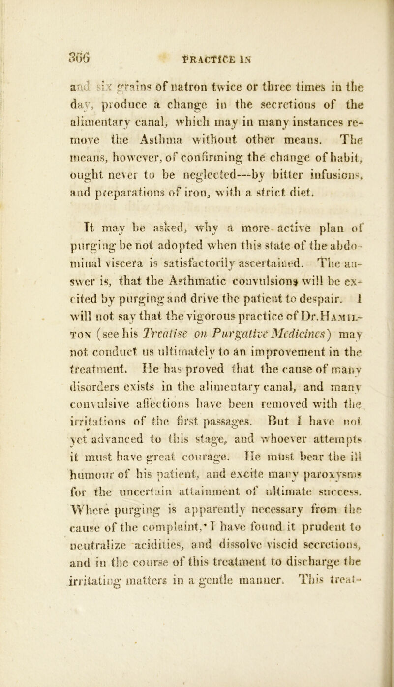 and six grains of natron t\^/ice or three times in the daV;, produce a change in the secretions of the alimentary canah which may in many instances re- move the Asthma without other means. The nieans^ however^ of conunning the change of habit. Ought never to be neglected—by bitter infusions^ and preparations of iron^ witli a strict diet. Tt may be asked, why a more* active plan of purging be not adopted when this state of the abdo- minal viscera is satisfactorily ascertained. Tlie an- swer is, that the Asthmatic convulsion^ will be ex- cited by purging and drive the patient to despair. 1 will not say that the vigorous practice of Dr.HAMU.- TON (seehh lYcaiise on Purgative Medicines) mav not conduct us ultimately to an improvement in the treatment. He has proved that the cause of manv disorders exists in the alimentary canal, and manv I convulsive affections have been removed with the irritations of the first passages. But I have not yet advanced to this stage, and whoever atteiii[)ts it must have great courage. He mlist bear the ill humour of his patient, and excite many paroxysri)? for the unceiiain attainment of ultimate success. Where purging is apparently necessary from the cause of the complaint/ I have found it prudent to neutralize acidities, and dissolve viscid secretions, and in the course of this treatment to discharge the irritating matters in a gentle maimer. This trca{-