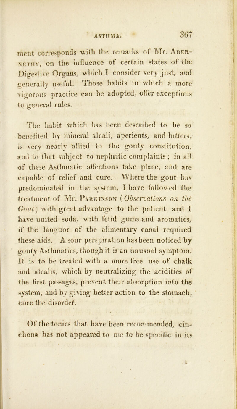 Hient corresponds with the remarks of Mr. Aber-- NETHY^ on the influence of certain states of the Di^restive Organs, which I consider very just, and geiicraily useful. Those habits in which a more Vigorous practice can be adopted, ofler exceptions to general rules. Tlie habit which has been described to be so benefited by mineral alcali, aperients, and bitters, is very nearly allied to the gouty constitution, and to that subject to nepbritic complaints; in all of these Asthmatic aflections take place, and are capable of relief and cure. Where the gout has predominated in the system, I have followed the treatment of Mr. Parkinson {Observations on the Gout) with great advantage to the patient, and I liave united soda, with fetid gums and aromatics, if the languor of the alimentary canal required these aids. A sour perspiration has been noticed by gouty Asthmatics, tlioiigh it is an unusual symptom. It is to be treated with a more free use of chalk and alcalis, which by neutralizing the acidities of the first passagx3s, prevent their absorption into the system, and by giving better action to the stomach, cure the disordef. Of the tonics that have been recommended, cin- chona ha? not appeared to me to be specific in its