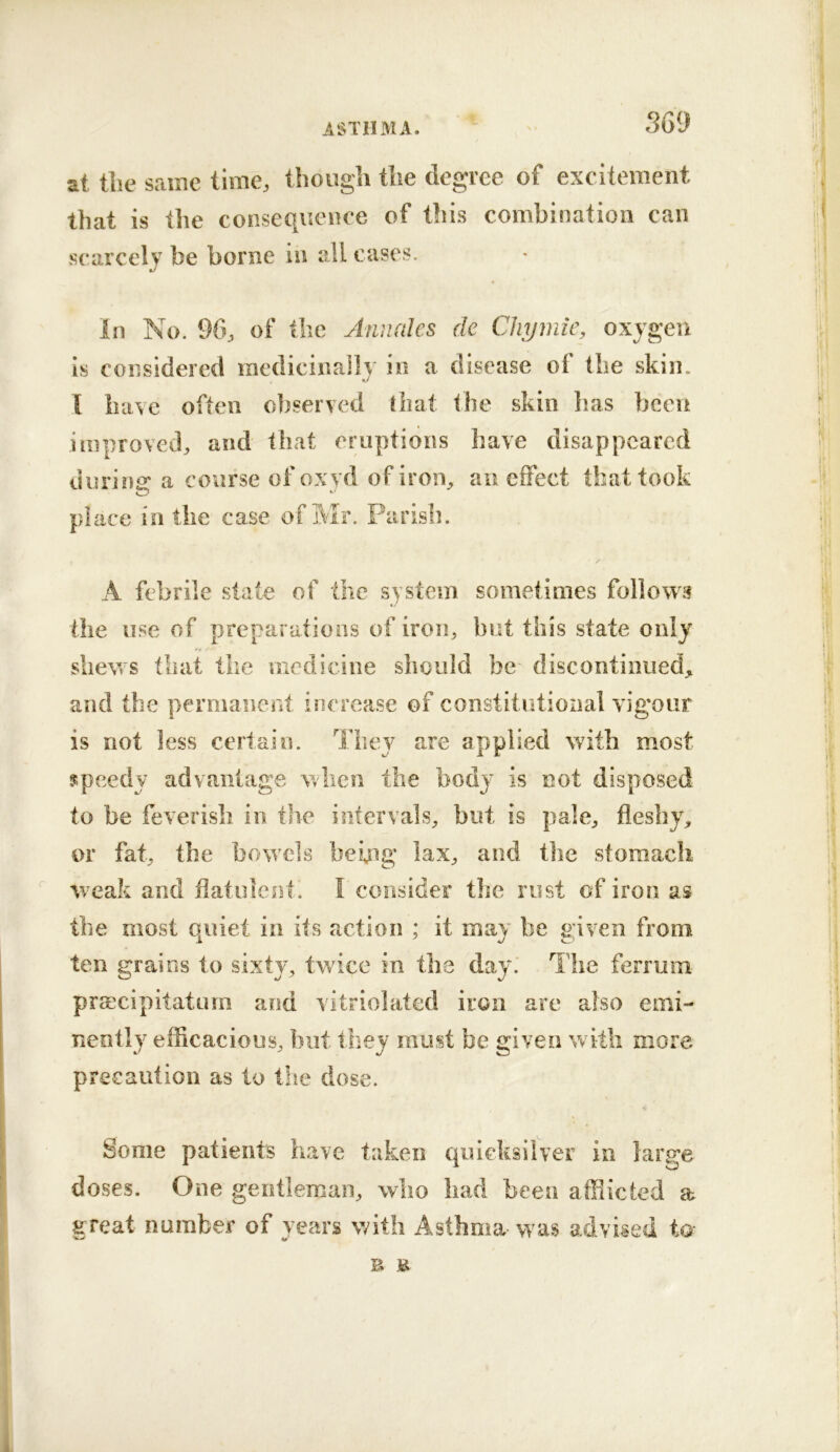 at the same time, though the degree of excitement that is the consequence of this combination can scarcely be borne in all cases. in No. 96, of the Annales de Clujmic, oxygen is considered racdicina]ly in a disease of the skin. I luuc often o])served diat the skin lias been improved, and that eruptions have disappeared during: a course ofoxyd of iron, an eiFect that took place in the case of Mr. Parish. / A febrile state of the system sometimes follows the use of preparations of iron, but this state only shews that the medicine should be discontinued, and the permanent increase of constitutional vigour is not less certain. They are applied with most speedy advantage when the body is not disposed to be feverish in the intervals^ but is pale, fleshy^ or fat, the bowels being lax, and the stomach weak and flatulent. I consider the rust of iron as the most quiet in its action ; it may be given from ten grains to sixty, twice in the day. The ferrmn praecipitaturn and vitriolated iron are also emi- nently efficacious, but thev must be g;iven with more precaution as to the dose. Some patients have taken quicksilver in large doses. One gentleman, who had been affiicted a great number of years with Asthma was advised to