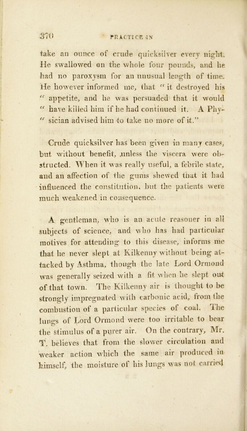 ’ FRICTICE IN 37tJ take an ounce of crude quicksilver every night. He swallowed on the whole four pounds, and he had no paroxysm for an unusual length of time. He however informed me, that it destroyed his appetite, and he was persuaded that it would have killed him if he had continued it. A Phy- sieian advised him to tako no more of it.’' Crude quicksilver has been given in many cases, but without benefit, .unless the viscera were ob- structed. When it w as really useful, a febrile state, and an affection of the gums shewed that it had ‘influenced the constitution, but the patients were much weakened in consequence. A gentleman, who is an acute reasoner in all subjects of science, and who has bad particular motives for attending to this disease, informs me that be never slept at Kilkenny w itboiit being at- tacked by Astbni'd, though the late Lord Ormond was p’eneraliv seized with a fit when he slept out of that town. The ICilkeiinj air is thought to be strongly impregnated with carbonic, acid, from the combustion of a particular species of coal. The luno-s of Lord Ormond were too irritable to bear the Stimulus of a purer air. On the contrary, Mr. T. believes that from the slower circulation and 'weaker action which the same air produced in himself, the moisture of his lungs was not carried