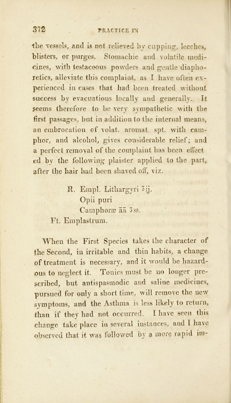 ilie vessels^ and is not relieved by cuppings leeches, blisters, or purges. Stomachic and volatile medi- cines, with testacoous powders and gentle diapho- retics, alleviate this complaint, as I have often ex- perienced in cases that had been treated without success by evacuations locally a!id generally.. It $eems therefore to be very sympathetic with the first passages, but in addition to the internal means, an embrocation of volat. aromat spt. with cam- phor, and alcohol, gives considerable relief; and a perfect removal of the complaint has been elfect ' ed by the following plaister apydied to the part, after the hair had been shaved off, viz. 11. Em pi. Litliargyri 3ij. Opii puri Camphors aa 3ss. Ft. Emplastrum. When the First Species takes the character of ftie Second, in irritable and tbin habits, a change of treatment is necessarVj* and it would be hazard- ous to neglect it. Tonics must be no longer pre- scribed, but antispasmodic and saline medicines, pursued for only a short time, will remove the new symptoms, and the Asthma is less likely to return, than if they had not occurred. I have seen this change take place in several instances, and I have observed that it was followed by a more rapid im-