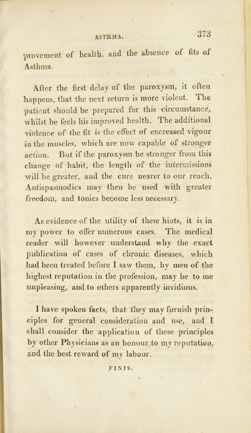 provGiTicnt of licaltb^ and the absence of fits of Asthma. After the first delay of the paroxysm, it often happens, that the next return is more violent, ihe patient should be prepared for this circumstance, whilst he feels his improved health. The additional violence of the fit is the effect of encreased vigour in the muscles, which are now capable of stronger action. But if the paroxysm be stronger from this change of habit, the length of the intermissions will be greater, and the cure nearer to our reach. Antispasmodics may then be used with greater freedom, and tonics become less necessary. As evidence of the utility of these hints, it is in my power to offer numerous cases. The medical reader will however understand why the exact publication of cases of chronic diseases, which had been treated before I saw them, by men of the highest reputation in the profession, may be to me unpleasing, and to others apparently invidious. \ I have spoken facts, that they may furnish prin^ ciples for general consideration and use, and I shall consider the application of these principles by other Physicians as an honour to my reputation, and the best reward of mv labour, JFINIS.