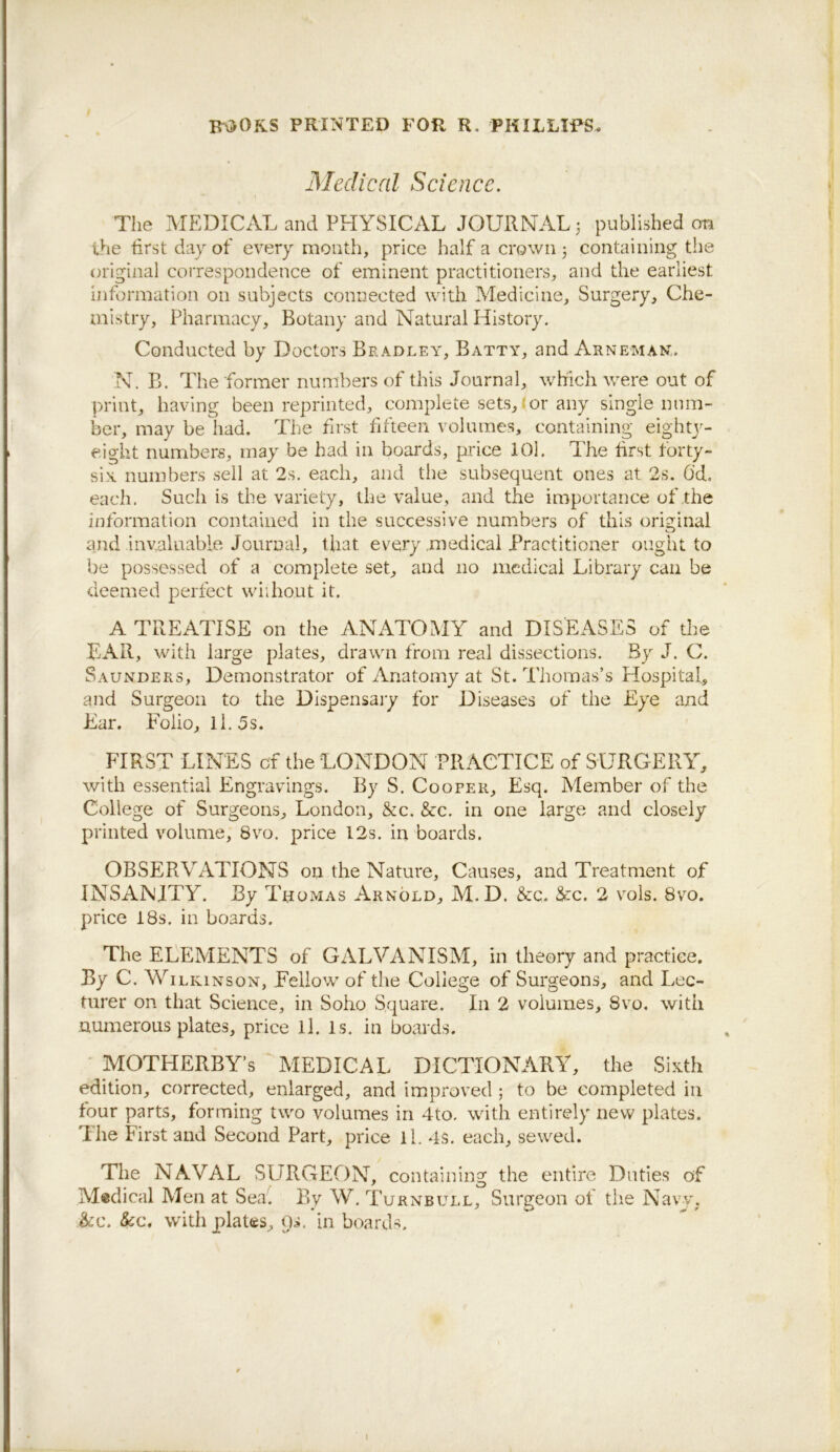 B'\30KS PRINTED FOR R. PHILLIES. Medical Science. The MEDICAL and PHYSICAL JOURNAL 5 published on the first day of every mouth, price half a crown j containing the original correspondence of eminent practitioners, and the earliest information on subjects connected with Medicine, Surgery, Che- mistry, Pharmacy, Botany and Natural History. Conducted by Doctors Bradley, Batty, and Arneman,. N. B. The former numbers of this Journal, which were out of print, having been reprinted, complete sets,tor any single num- ber, may be had. The first f fteen volumes, containing eightj^- eight numbers, may be had in boards, price lOl. The frst forty- six numbers sell at 2s. each, and the subsequent ones at 2s. 6’d. each. Such is the variety, the value, and the importance of the information contained in the successive numbers of this ori2;inal and invaluable Journal, that every .medical Practitioner ought to be possessed of a complete set, and no medical Library can be deemed perfect wiihout it. A TREATISE on the ANATOMY and DISEASES of the EAR, with large plates, drawn from real dissections. By J. C. Saunders, Demonstrator of Anatomy at St. Thomas’s Hospital, and Surgeon to the Dispensai’y for Diseases of the Eye and Ear. Eolio, Il.5s. FIRST LINES of the LONDON PRACTICE of SURGERY, with essential Engravings. By S. Coofer, Esq. Member of the College of Surgeons, London, &c. &c. in one large and closely printed volume, 8\m. price 12s. in boards. OBSERVATIONS on the Nature, Causes, and Treatment of INSANITY. By TnoMAS Arnold, M. D. &:c. &:c. 2 vols. 8vo. price 18s. in boards. The ELEMENTS of GALVANISM, in theory and practice. By C. Wilkinson, Fellow of the College of Surgeons, and Lec- turer on that Science, in Soho Square. In 2 volumes, 8vo. with numerous plates, price ll. Is. in boards. • MOTHERBY’s MEDICAL DICTIONARY, the Sixth edition, corrected, enlarged, and impi*oved ; to be completed in four parts, forming two volumes in 4to. with entirely new plates. The First and Second Part, price ll. 4s. each, sewed. The NAVAL SURGEON, containing the entire Dufies of Medical Men at Seal By W. Turnbull, Surgeon of the Navv, &c. &c. with plates. Os. in boards.