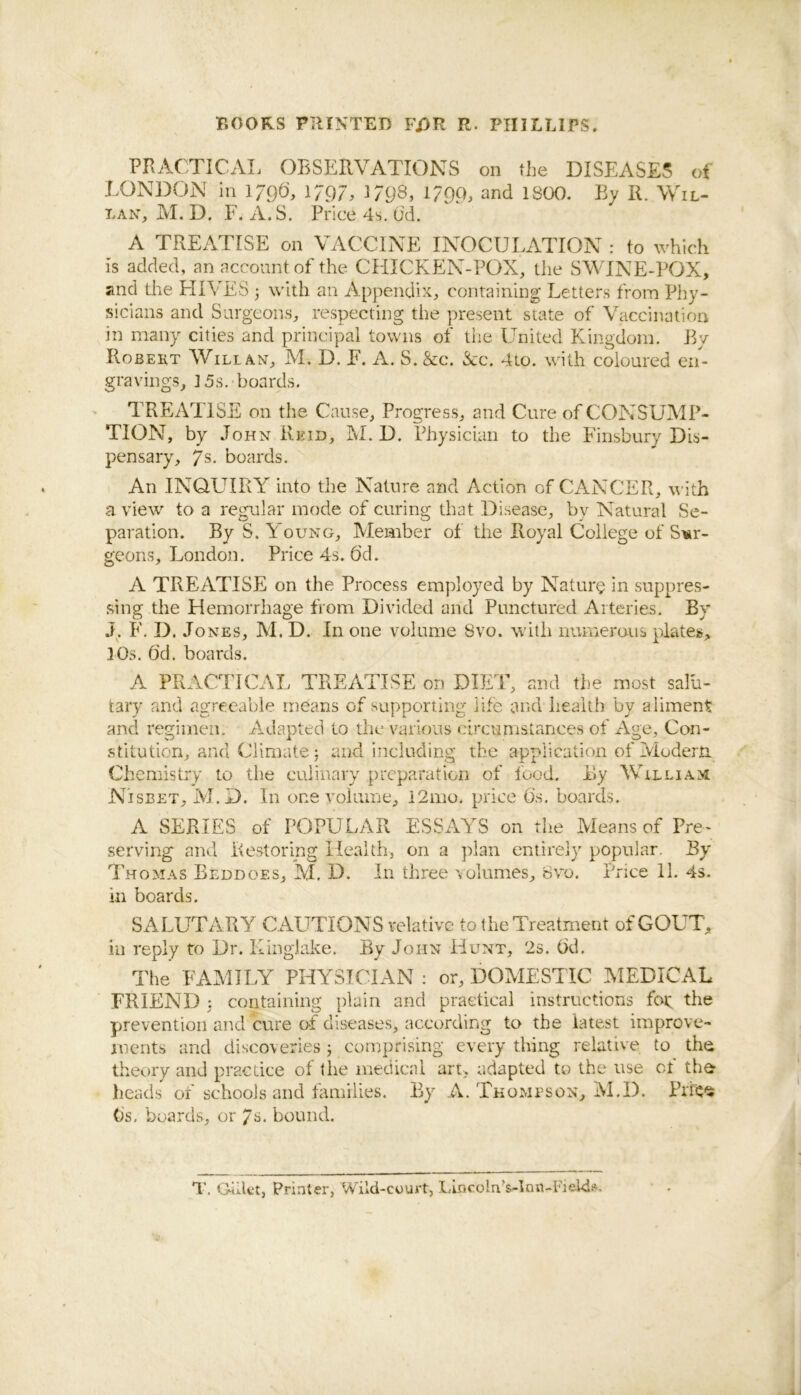 BOORS PIIINTED FJ3R R. PIIIBUPS. PKAC'.TICAL OBSERVATIONS on the DISEASES of LONDON in 1790', 1797, )798, 1799, and 1800. By 11. Wil- LAN, M. D. r. A.S. Price 4s, (id. A TREATISE on VACCINE INOCULATION : to which is added, an account of the CHICKEN-POX, the SWINE-POX, and the HIVES ^ with an Appendix, containing Letters from Phy- sicians and Surgeons, respecting the pre,sent state of Vaccination in many cities and principal towns of the United Kingdom. By Robert Will an, M. D. E. A. S. &c. Kc. 4to. with coloured en- gravings, ] 5s.-boards. TREATISE on the Cause, Progress, and Cure of CONSUMP- TION, by John Reid, M. D. Physician to the Innsbury Dis- pensary, 7s. boards. An IN(^UIRY into the Nature and Action of CANCER, with a view to a regular mode of curing that Disease, by Natural Se- paration. By S. Young, Member of the Royal College of Sur- geons, London. Price 4s. 6'd. A TREATISE on the Process employed by Nature in suppres- sing the Hemorrhage from Divided and Punctured Arteries. By J^. F. D. Jones, M. D. In one volume 8vo. with numerous plates, ]0s. ()d. boards. A PRACTICAL TREATISE on DIET, and the most salu- tary and agreeable means of supporting life and health by aliment and regimen. Adapted to the various circumstances of x\ge. Con- stitution, and Climate; and including the application of ivioderju Chemistry to the culinary preparation of food. By William Nisbet, M.D. In one voiiime, i2mo. price 6's, boards. A SERIES of POPU LAR ESSAYS on the Means of Pre- serving and Re,storing Health, on a plan entirely popular. By Thomas Beddoes, M. D. In three Aiolumes, Svo. Price 11. 4s. in boards. SALUTARY CAUTIONS relative to the Treatment of GOUT, in reply to Dr. Kinglake. By John Hunt, 2s. ()d. The FAMILY PHYSICIAN : or, DOMESTIC MEDICAL FRIEND 3 containing plain and practical instructions foe the prevention and cure of diseases, according to the latest improve- ments and discoveries 3 comprising every thing relative to the theory and practice of the medical art, adapted to the use of the heads of schools and families. By A. Thompson, M.D. Prf^e (is. boards, or 7^. bound. T. Giilct, Printer, Wild-court, LincolnVlnn-Fieldi^,