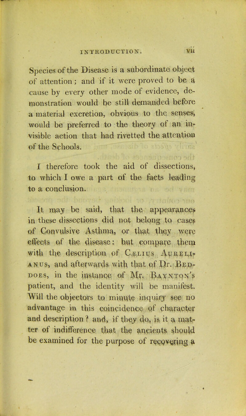 Species of the Disease is a subordinate object of attention; and if it were proved to be a cause by every other mode of evidence, de- monstration would be still demanded before a material excretion, obvious to the senses, would be preferred to the theory of an in- visible action that had rivetted the attention of the Schools. I therefore took the aid of dissections, to which I owe a part of the facts leading to a conclusion. It may be said, that the appearances in these dissections did not belong to cases of Convulsive Asthma, or that they were effects of the disease: but compare them with the description of C^lius Ay re 14- anus, and afterwards with that of Dr. Bed- does, in the instance of Mr. Bay nton’s patient, and the identity will be manifest. Will the objectors to minute inquiry see no advantage in this coincidence of character and description ? and, if they do, is it a mat- ter of indifference that the ancients should be examined for the purpose of recQvering a