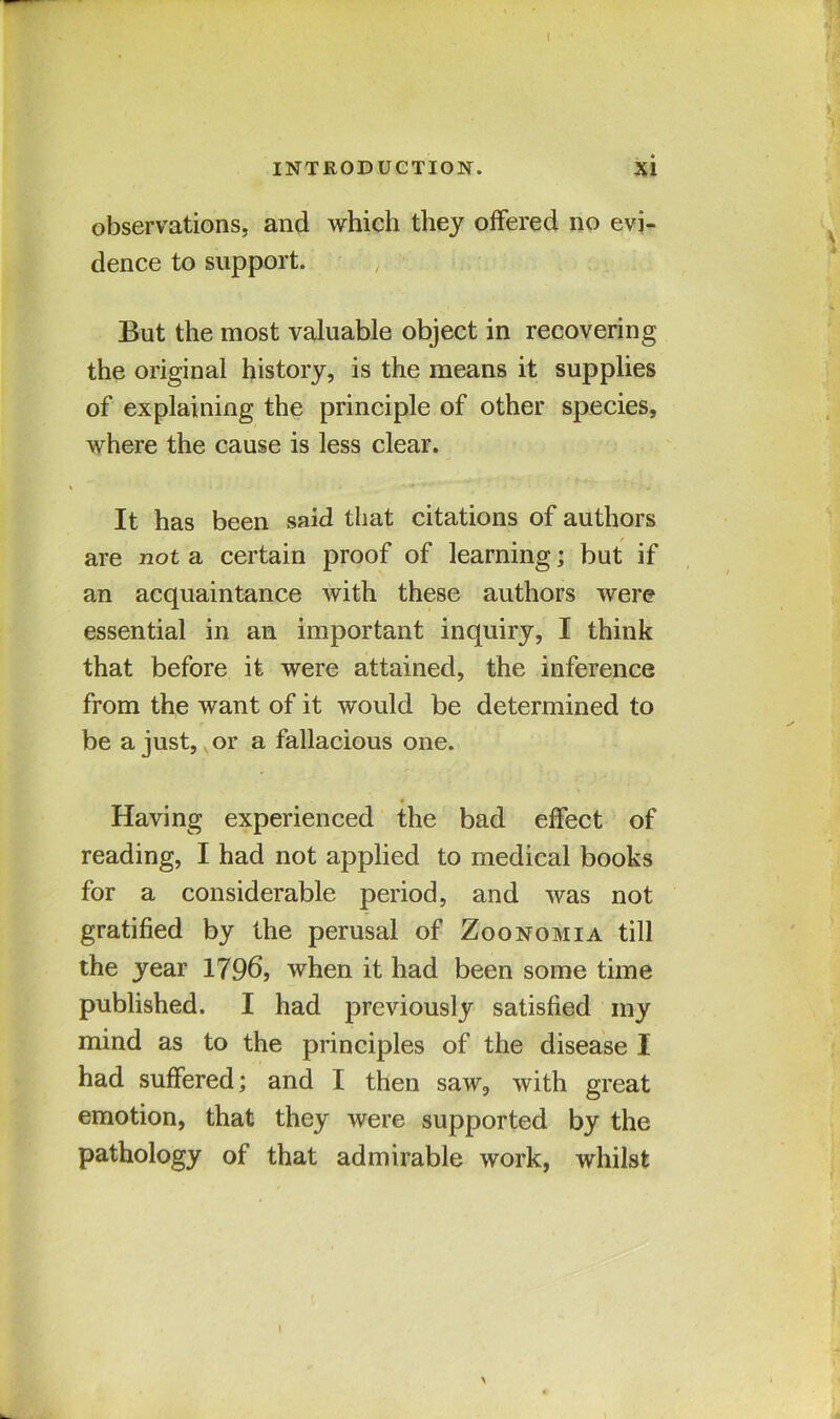 INTRODUCTION. xi observations, and which they offered no evi- dence to support. But the most valuable object in recovering the original history, is the means it supplies of explaining the principle of other species, where the cause is less clear. It. has been said that citations of authors are not a certain proof of learning; but if an acquaintance with these authors were essential in an important inquiry, I think that before it were attained, the inference from the want of it would be determined to be a just, or a fallacious one. Having experienced the bad effect of reading, I had not applied to medical books for a considerable period, and was not gratified by the perusal of Zoonomia till the year 1796, when it had been some time published. I had previously satisfied my mind as to the principles of the disease I had suffered; and I then saw, with great emotion, that they were supported by the pathology of that admirable work, whilst