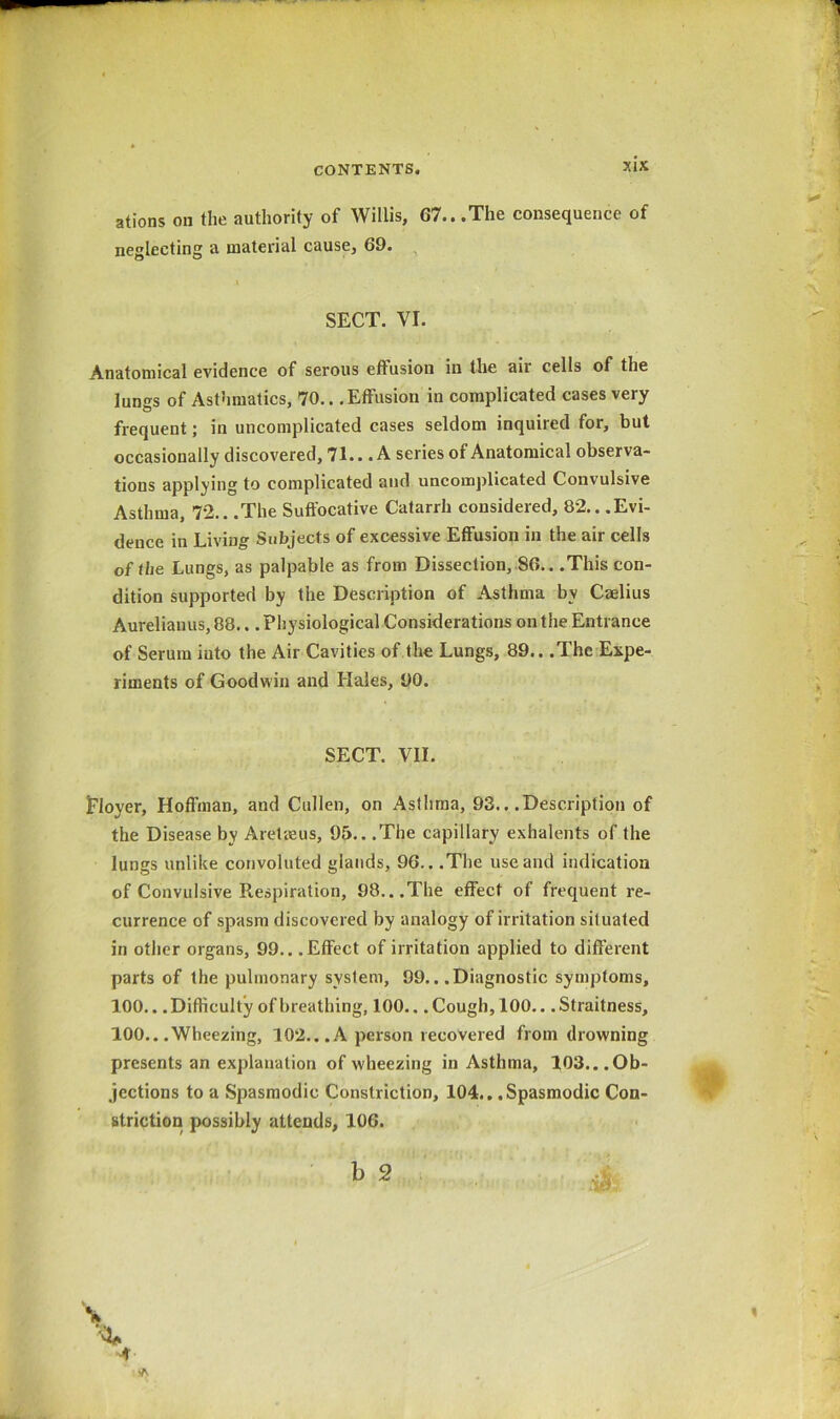 ations on the authority of Willis, 67...The consequence of neglecting a material cause, 69. SECT. VI. Anatomical evidence of serous effusion in the air cells of the lungs of Asthmatics, 70.. .Effusion in complicated cases very frequent; in uncomplicated cases seldom inquired for, but occasionally discovered, 71.. .A series of Anatomical observa- tions applying to complicated and uncomplicated Convulsive Asthma, 72.. .The Suffocative Catarrh considered, 82.. .Evi- dence in Living Subjects of excessive Effusion in the air cells of the Lungs, as palpable as from Dissection, 86.. .This con- dition supported by the Description of Asthma by Caelius Aurelianus, 88... Physiological Considerations on the Entrance of Serum into the Air Cavities of the Lungs, 89.. .The Expe- riments of Goodwin and Hales, 90. SECT. VII. I'loyer, Hoffman, and Cullen, on Asthma, 93.. .Description of the Disease by Aretaeus, 95.. .The capillary exhalents of the lungs unlike convoluted glands, 96.. .The use and indication of Convulsive Respiration, 98...The effect of frequent re- currence of spasm discovered by analogy of irritation situated in other organs, 99.. .Effect of irritation applied to different parts of the pulmonary system, 99.. .Diagnostic symptoms, 100.. .Difficulty of breathing, 100.. .Cough, 100.. .Straitness, 100.. .Wheezing, 10*2. ..A person recovered from drowning presents an explanation of wheezing in Asthma, 103...Ob- jections to a Spasmodic Constriction, 104.. .Spasmodic Con- striction possibly attends, 106. b 2 A \ A