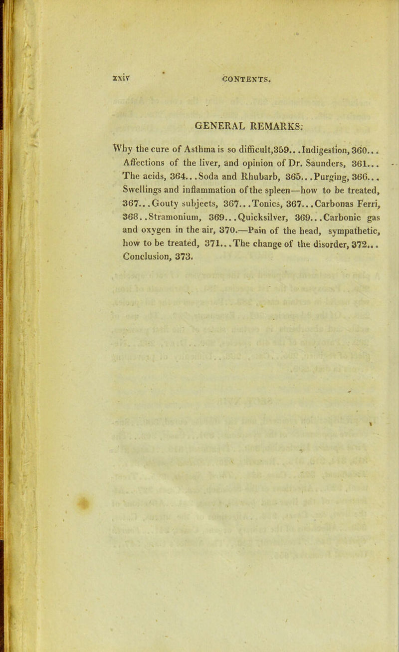 GENERAL REMARKS; Why the cure of Asthma is so difficult,359.. .Indigestion, 360... Affections of the liver, and opinion of Dr. Saunders, 361... The acids, 364.. .Soda and Rhubarb, 365.. .Purging, 366... Swellings and inflammation of the spleen—how to be treated, 367...Gouty subjects, 367.. .Tonics, 367.. .Carbonas Ferri, 363. .Stramonium, 369.. .Quicksilver, 369.. .Carbonic gas and oxygen in the air, 370.—Pain of the head, sympathetic, how to be treated, 371.. .The change of the disorder, 372... Conclusion, 373.