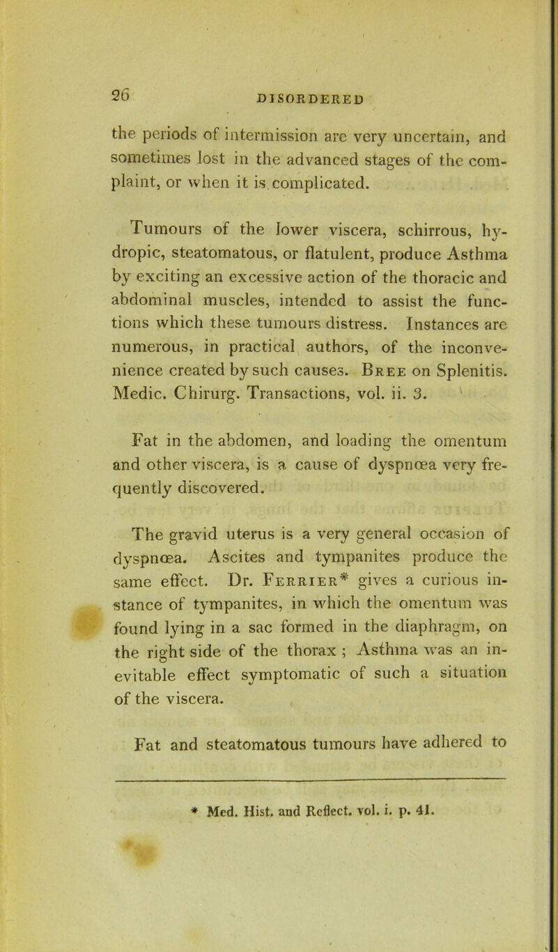 the periods of intermission are very uncertain, and sometimes lost in the advanced stages of the com- plaint, or when it is.complicated. Tumours of the lower viscera, schirrous, hy- dropic, steatomatous, or flatulent, produce Asthma by exciting an excessive action of the thoracic and abdominal muscles, intended to assist the func- tions which these tumours distress. Instances are numerous, in practical authors, of the inconve- nience created by such causes. Bree on Splenitis. Medic. Chirurg. Transactions, vol. ii, 3. Fat in the abdomen, and loading the omentum and other viscera, is a cause of dyspnoea very fre- quently discovered. The gravid uterus is a very general occasion of dyspnoea. Ascites and tympanites produce the same effect. Dr. Ferrier* gives a curious in- stance of tympanites, in which the omentum was found lying in a sac formed in the diaphragm, on the right side of the thorax ; Asthma was an in- evitable effect symptomatic of such a situation of the viscera. Fat and steatomatous tumours have adhered to * Med. Hist, and Reflect, vol. i. p. 41.