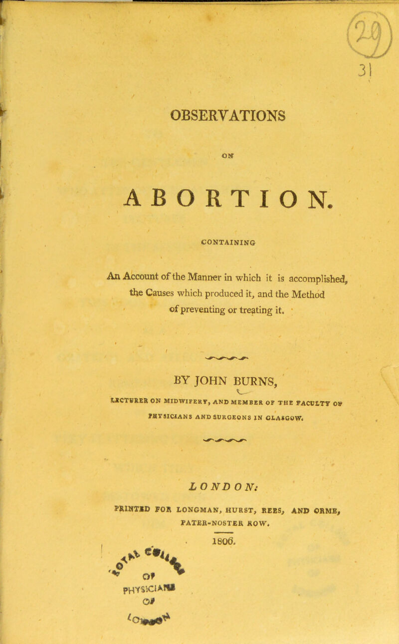 r -rrz^rrz.- 31 ABORTION. CONTAINING I An Account of the Manner in which it is accomplished, the Causes which produced it, and the Method of preventing or treating it. t BY JOHN BURNS, s_- LECTURER ON MIDWIFERT, AND MEMBER OF THE FACULTY OV FHVSICIANS AND SURGEONS IN GLASGOW. LOND ON: PJUNTID FOR LONGMAN, HURST, REES, AND ORME, FATER-NOSTER ROW. 1806. physio*** oi , O *•< OF \ >0