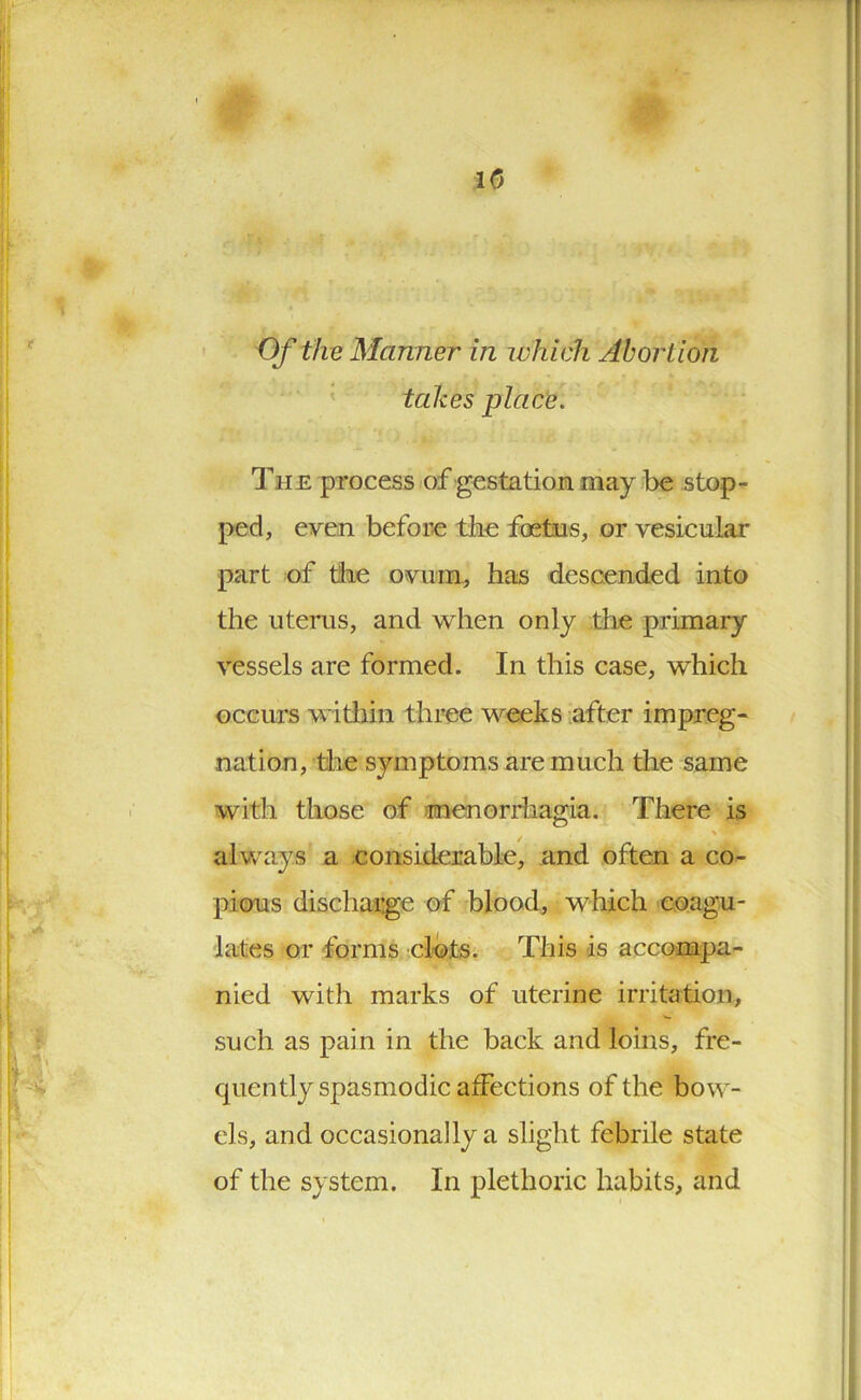 lit 10 Of the Manner in which Abortion takes place. Tii e process of gestation may be stop- ped, even before the foetus, or vesicular part of the ovum, has descended into the uterus, and when only the primary vessels are formed. In this case, which occurs within three weeks after impreg- nation, the symptoms are much the same with those of menorrhagia. There is always a considerable, and often a co- pious discharge of blood, which coagu- lates or forms clots. This is accompa- nied with marks of uterine irritation, such as pain in the back and loins, fre- quently spasmodic affections of the bow- els, and occasionally a slight febrile state of the system. In plethoric habits, and