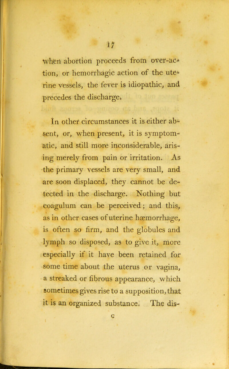 when abortion proceeds from over-ac** tion, or hemorrhagic action of the ute* rine vessels, the fever is idiopathic, and precedes the discharge* In other circumstances it is either ab- sent, or, when present, it is symptom- atic, and still more inconsiderable, aris- ing merely from pain or irritation. As the primary vessels are very small, and are soon displaced, they cannot be de- tected in the discharge. Nothing but coagulum can be perceived; and this, as in other cases of uterine haemorrhage, is often so firm, and the globules and lymph so disposed, as to give it, more especially if it have been retained for some time about the uterus or vagina, a streaked or fibrous appearance, which sometimes gives rise to a supposition, that it is an organized substance. The dis- » Q