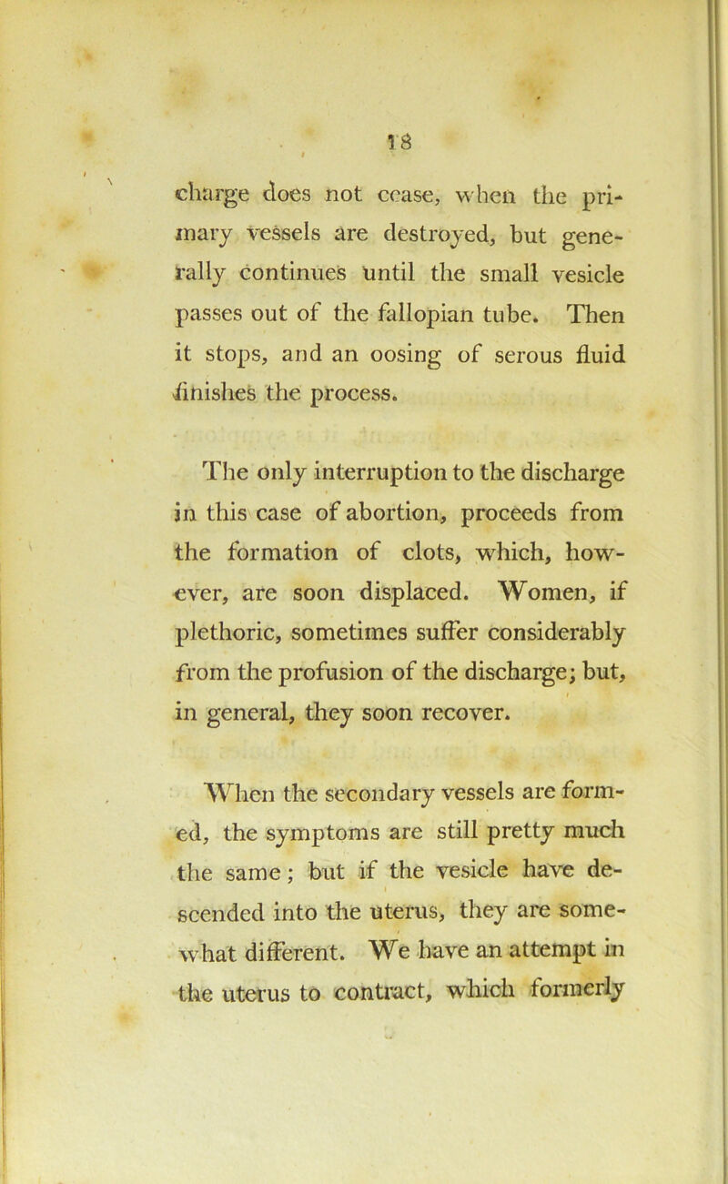 charge does not cease, when the pri- mary vessels are destroyed, but gene- rally continues until the small vesicle passes out of the fallopian tube. Then it stops, and an oosing of serous fluid finishes the process. The only interruption to the discharge in this case of abortion, proceeds from the formation of clots, which, how- ever, are soon displaced. Women, if plethoric, sometimes suffer considerably from the profusion of the discharge; but, i in general, they soon recover. When the secondary vessels are form- ed, the symptoms are still pretty much the same; but if the vesicle have de- i scended into the uterus, they are some- what different. We have an attempt in the uterus to contract, which formerly