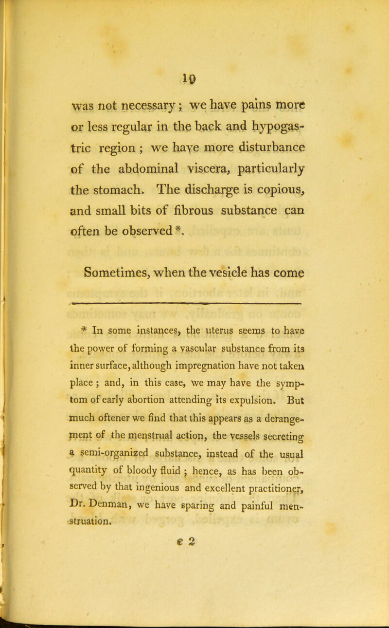 10 was not necessary; we have pains more or less regular in the back and hypogas- tric region ; we have more disturbance of the abdominal viscera, particularly the stomach. The discharge is copious, and small bits of fibrous substance can often be observed*. Sometimes, when the vesicle has come * In some instances, the uterus seems to have the power of forming a vascular substance from its inner surface, although impregnation have not taken place; and, in this case, we may have the symp- tom of early abortion attending its expulsion. But much oftener we find that this appears as a derange- ment of the menstrual action, the vessels secreting a semi-organized substance, instead of the usual quantity of bloody fluid ; hence, as has been ob- served by that ingenious and excellent practitioner. Dr. Denman, we have sparing and painful men- struation, € 2