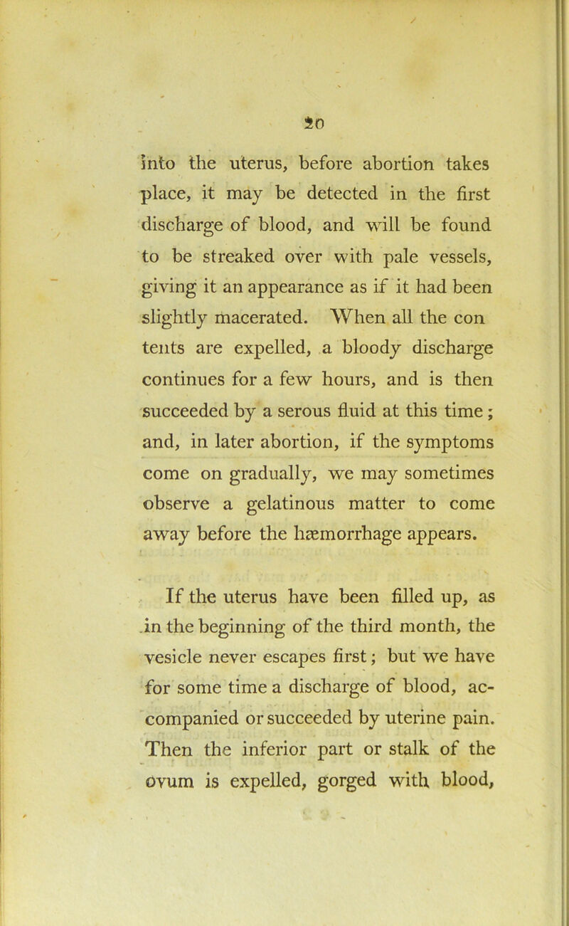 into the uterus, before abortion takes place, it may be detected in the first discharge of blood, and will be found to be streaked over with pale vessels, giving it an appearance as if it had been slightly macerated. When all the con tents are expelled, a bloody discharge continues for a few hours, and is then succeeded by a serous fluid at this time ; and, in later abortion, if the symptoms come on gradually, we may sometimes observe a gelatinous matter to come away before the hcemorrhage appears. If the uterus have been filled up, as in the beginning of the third month, the vesicle never escapes first; but we have for some time a discharge of blood, ac- companied or succeeded by uterine pain. Then the inferior part or stalk of the ovum is expelled, gorged with blood,