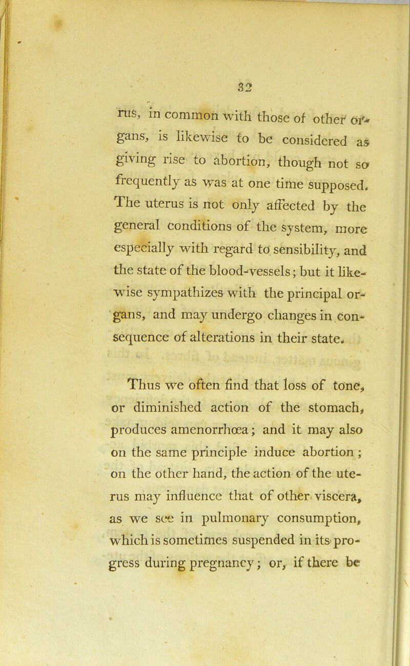 ms, in common with those of other oi'-* gans, is likewise to be considered as giving use to abortion, though not so frequently as was at one time supposed. The uterus is not only affected by the general conditions of the system, more especially with regard to sensibility, and the state of the blood-vessels; but it like- wise sympathizes with the principal or- gans, and may undergo changes in con- sequence of alterations in their state. Thus we often find that loss of tone* or diminished action of the stomach* produces amenorrhoea; and it may also on the same principle induce abortion ; on the other hand, the action of the ute- rus may influence that of other viscera* as we see in pulmonary consumption, which is sometimes suspended in its pro- gress during pregnancy; or, if there be
