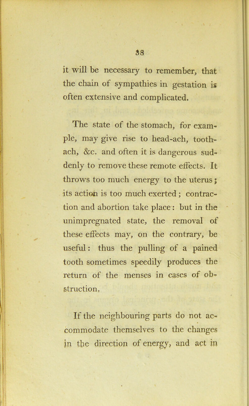 it will be necessary to remember, that the chain of sympathies in gestation is often extensive and complicated. The state of the stomach, for exam- ple, may give rise to head-ach, tooth- ach, &c. and often it is dangerous sud- denly to remove these remote effects. It throws too much energy to the uterus; its action is too much exerted ; contrac- tion and abortion take place: but in the unimpregnated state, the removal of these effects may, on the contrary, be useful: thus the pulling of a pained tooth sometimes speedily produces the return of the menses in cases of ob- struction, If the neighbouring parts do not ac- commodate themselves to the changes }n the direction of energy, and act in