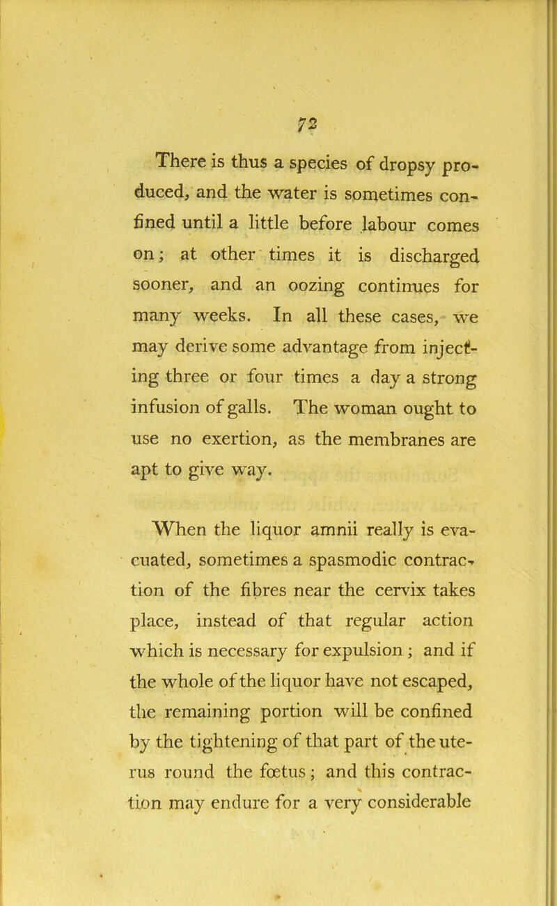 There is thus a species of dropsy pro- duced, and the water is sometimes con- fined until a little before labour comes on; at other times it is discharged sooner, and an oozing continues for many weeks. In all these cases, we may derive some advantage from inject- ing three or four times a day a strong infusion of galls. The woman ought to use no exertion, as the membranes are apt to give way. When the liquor amnii really is eva- cuated, sometimes a spasmodic contract tion of the fibres near the cervix takes place, instead of that regular action which is necessary for expulsion ; and if the whole of the liquor have not escaped, the remaining portion will be confined by the tightening of that part of the ute- rus round the foetus ; and this contrac- tion may endure for a very considerable