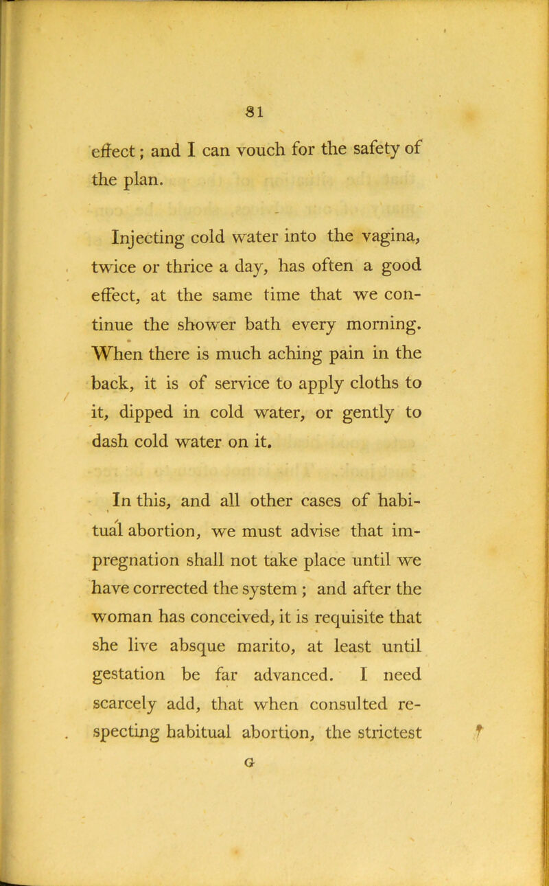 effect; and I can vouch for the safety of the plan. Injecting cold water into the vagina, twice or thrice a day, has often a good effect, at the same time that we con- tinue the show'er bath every morning. When there is much aching pain in the back, it is of service to apply cloths to it, dipped in cold water, or gently to dash cold water on it. In this, and all other cases of habi- tual abortion, we must advise that im- pregnation shall not take place until we have corrected the system ; and after the woman has conceived, it is requisite that she live absque marito, at least until gestation be far advanced. I need scarcely add, that when consulted re- specting habitual abortion, the strictest G