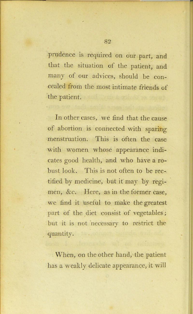 t prudence is required on our part, and that the situation of the patient, and many of our advices, should be con- cealed from the most intimate friends of the patient. In other cases, we find that the cause of abortion is connected with sparing menstruation. This is often the case with women whose appearance indi- cates good health, and wdio have a ro- bust look. This is not often to be rec- tified by medicine, but it may by regi- men, &c. Here, as in the former case, we find it useful to make the greatest part of the diet consist of vegetables; but it is not necessary to restrict the quantity. I ■ K'vjr When, on the other hand, the patient has a w^eakly delicate appearance, it will , -ji . .