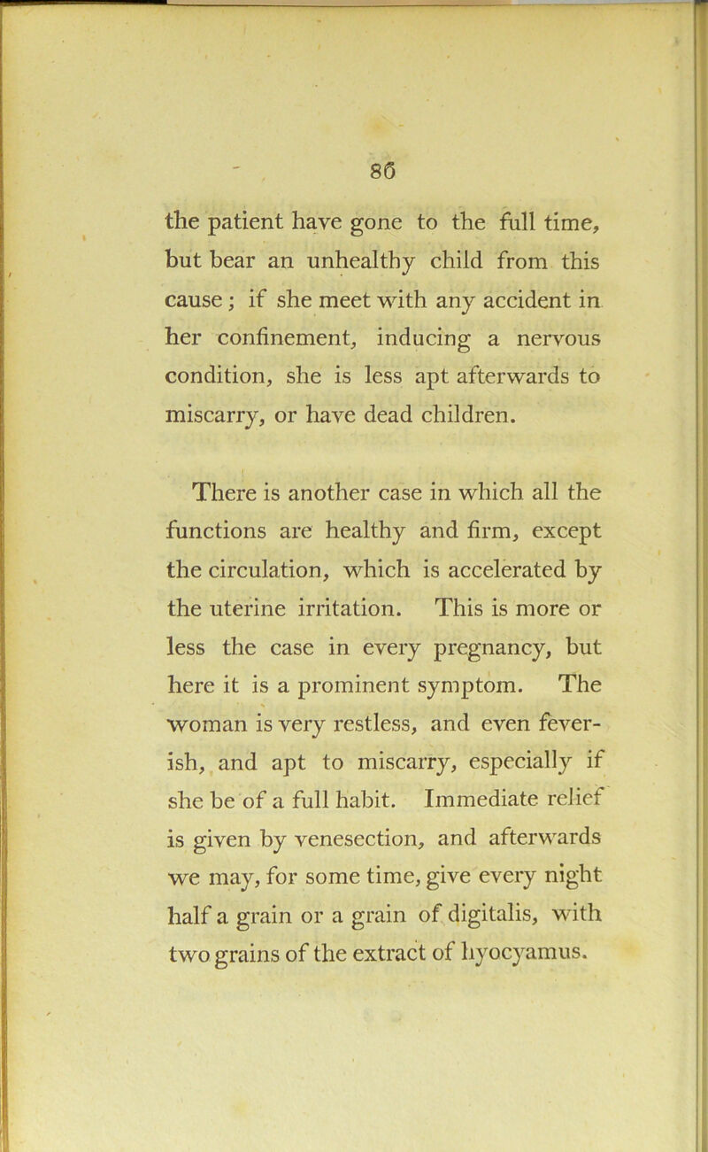 the patient have gone to the full time, but bear an unhealthy child from this cause; if she meet with any accident in her confinement, inducing a nervous condition, she is less apt afterwards to miscarry, or have dead children. There is another case in which all the functions are healthy and firm, except the circulation, which is accelerated by the uterine irritation. This is more or less the case in every pregnancy, but here it is a prominent symptom. The woman is very restless, and even fever- ish, and apt to miscarry, especially if she be of a full habit. Immediate relief is given by venesection, and afterwards we may, for some time, give every night half a grain or a grain of digitalis, with two grains of the extract of hyocyamus.