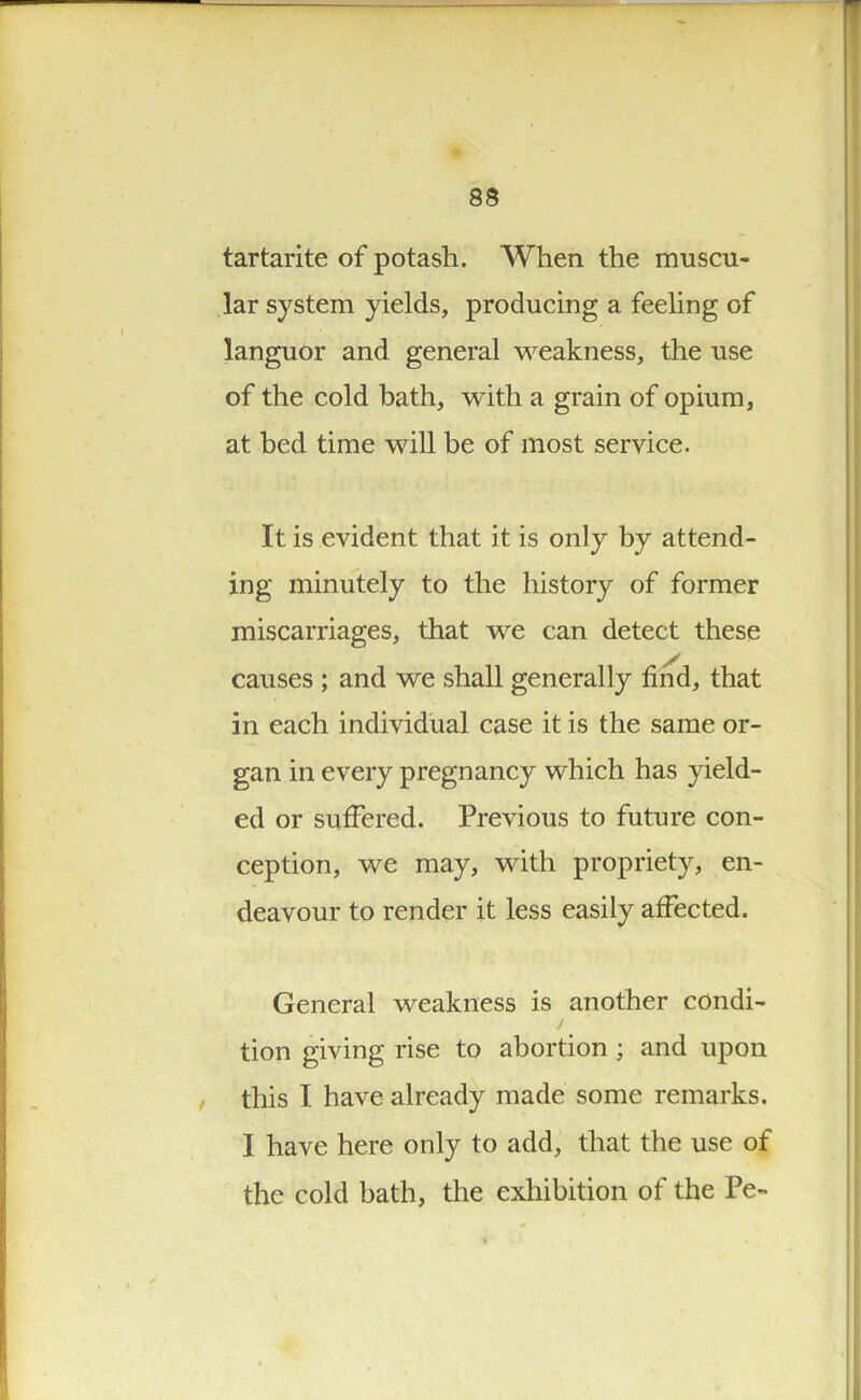 83 tartarite of potash. When the muscu- lar system yields, producing a feeling of languor and general weakness, the use of the cold bath, with a grain of opium, at bed time will be of most service. It is evident that it is only by attend- ing minutely to the history of former miscarriages, that we can detect these causes ; and we shall generally find, that in each individual case it is the same or- gan in every pregnancy which has yield- ed or suffered. Previous to future con- ception, we may, with propriety, en- deavour to render it less easily affected. General weakness is another condi- tion giving rise to abortion ; and upon this I have already made some remarks. I have here only to add, that the use of the cold bath, the exhibition of the Pe-