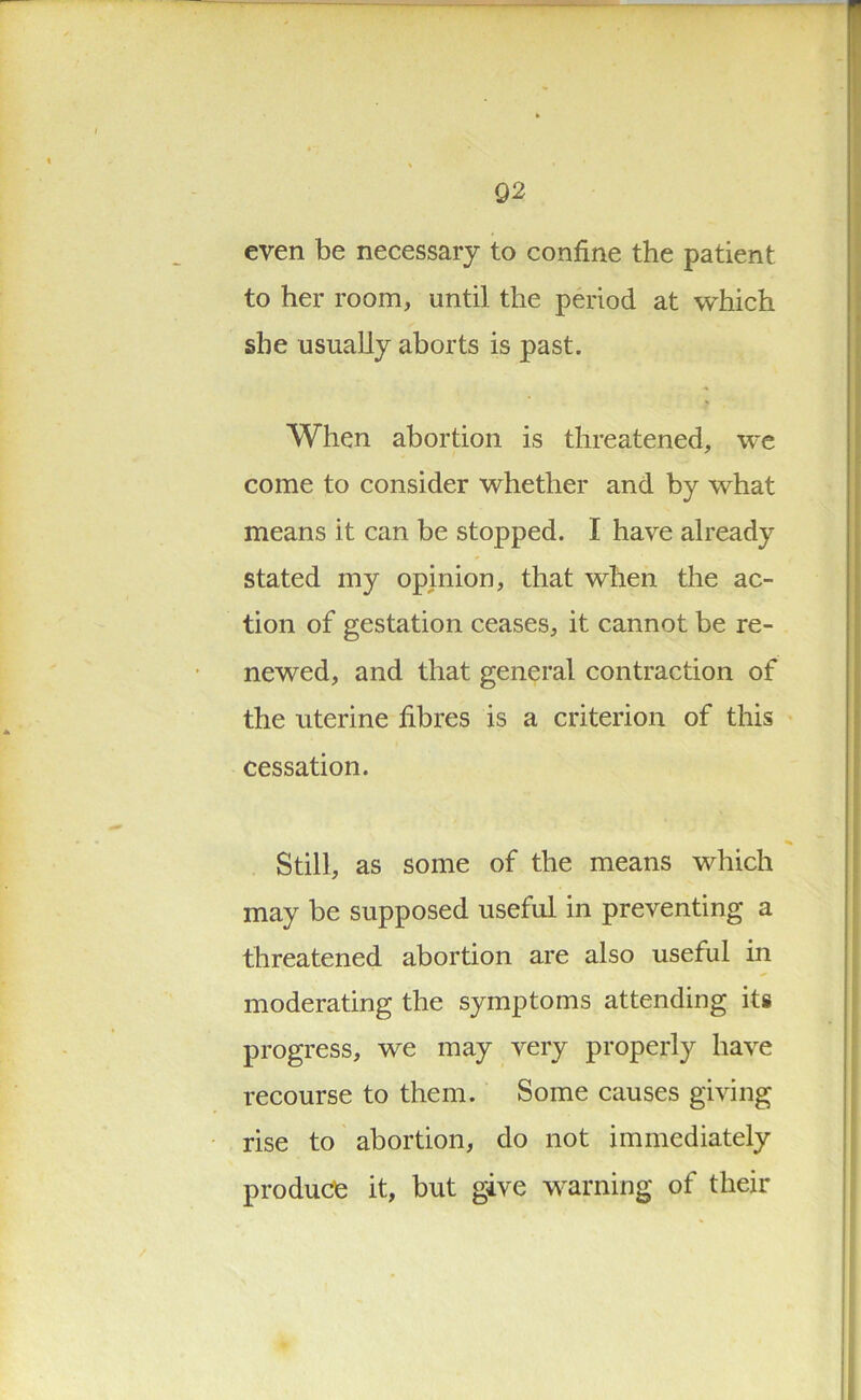 even be necessary to confine the patient to her room, until the period at which she usually aborts is past. When abortion is threatened, we come to consider whether and by what means it can be stopped. I have already stated my opinion, that when the ac- tion of gestation ceases, it cannot be re- newed, and that general contraction of the uterine fibres is a criterion of this cessation. Still, as some of the means which may be supposed useful in preventing a threatened abortion are also useful in moderating the symptoms attending its progress, we may very properly have recourse to them. Some causes giving rise to abortion, do not immediately produce it, but give warning of their