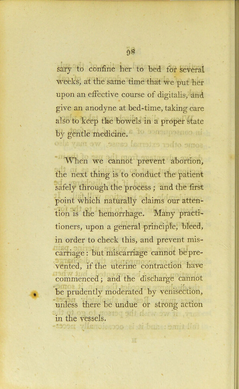 • * sary to confine her to bed for several • * * weeks, at the same time that we put her upon an effective course of digitalis, and give an anodyne at bed-time, taking care : . .. „ . ■ - . also to keep the bowels in a proper state by gentle medicine. O nr u - : >j rMto When we cannot prevent abortion, the next thing is to conduct the patient safely through the process ; and the first point which naturally claims our atten- tion is the hemorrhage. Many practi- tioners, upon a general principle, bleed, in order to check this, and prevent mis- carriage: but miscarriage cannot be pre- vented, if the uterine contraction have commenced; and the discharge cannot ■ ; 1 , . f *r he prudently moderated by venisection, unless there be undue or strong action in the vessels.