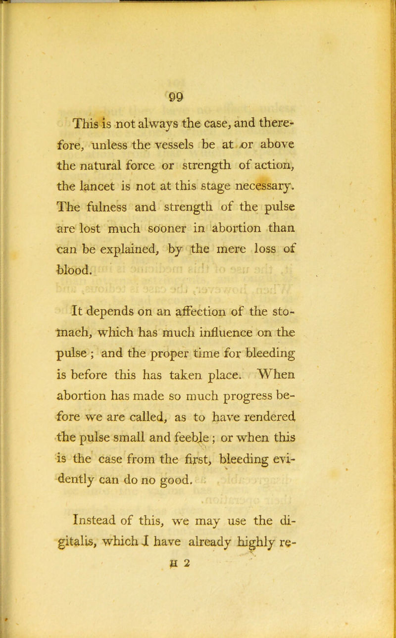 This is not always the case, and there- fore, unless the vessels be at jor above the natural force or strength of action, the lancet is not at this stage necessary. The fulness and strength of the pulse are lost much sooner in abortion than can be explained, by the mere loss of blood. •. >' j \ i , . . • . It depends on an affection of the sto- mach, which has much influence on the pulse ; and the proper time for bleeding is before this has taken place. When abortion has made so much progress be- fore we are called, as to have rendered the pulse small and feeble; or when this is the case from the first, bleeding evi- dently can do no good. Instead of this, we may use the di- gitalis, which J have already highly re- U 2