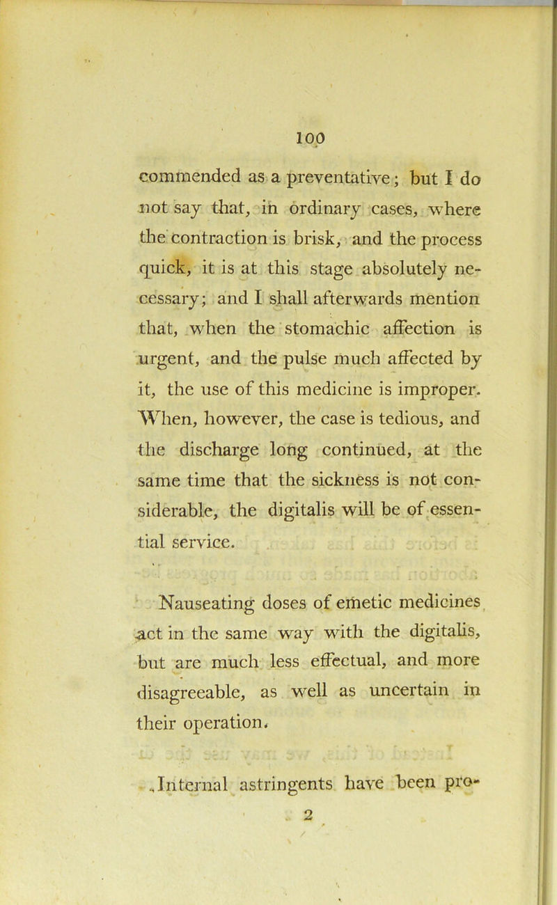 commended as a preventative; but I do not say that, in ordinary cases, where the contraction is brisk, and the process quick, it is at this stage absolutely ne- cessary; and I shall afterwards mention that, when the stomachic affection is urgent, and the pulse much affected by it, the use of this medicine is improper. When, however, the case is tedious, and the discharge long continued, at the same time that the sickness is not con- siderable, the digitalis will be of essen- tial service. Nauseating doses of emetic medicines act in the same way with the digitalis, but are much less effectual, and more disagreeable, as well as uncertain in their operation* „Internal astringents have been pro- 2 /