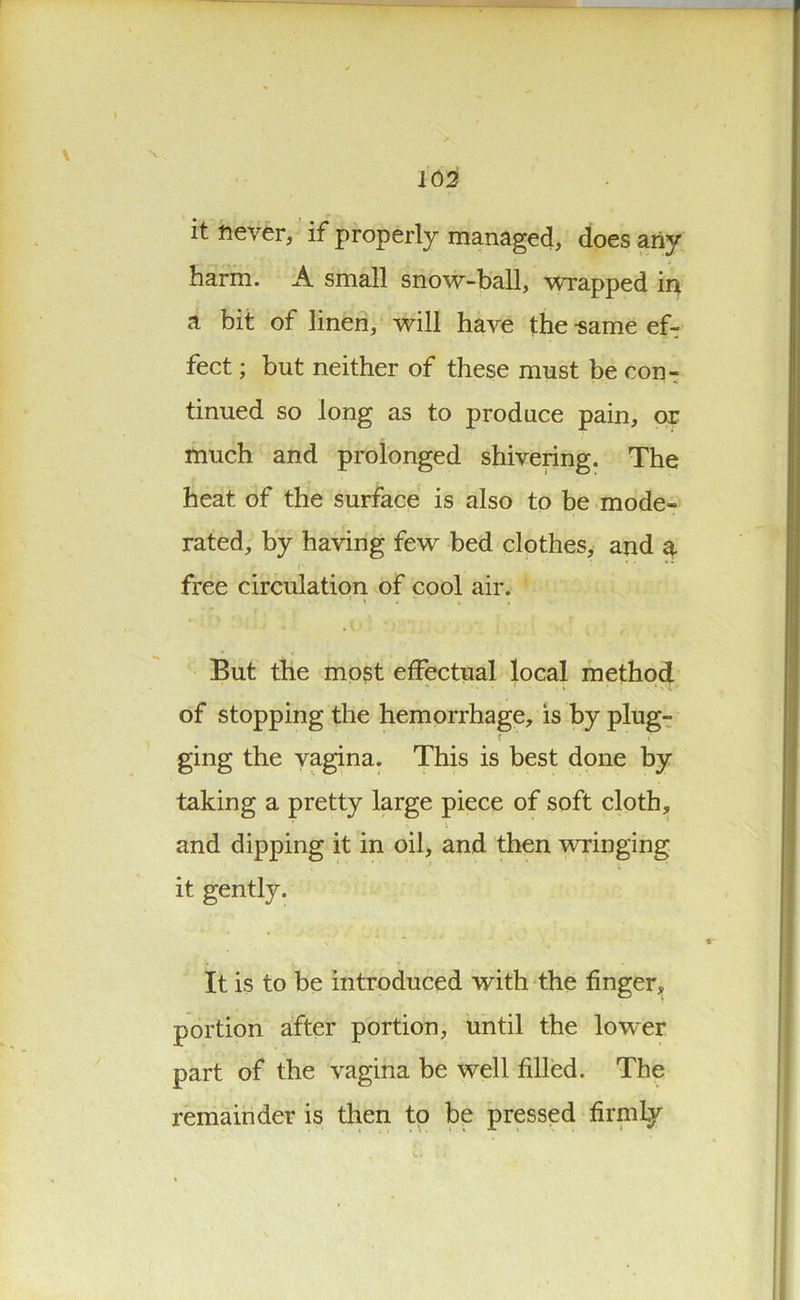 \ 102 it never, if properly managed, does any harm. A small snow-ball, wrapped in a bit of linen, will have the -same ef- fect ; but neither of these must be con- tinued so long as to produce pain, or much and prolonged shivering. The heat of the surface is also to be mode- rated, by having few bed clothes, and a free circulation of cool air. But the most effectual local method of stopping the hemorrhage, is by plug- ging the vagina. This is best done by taking a pretty large piece of soft cloth, and dipping it in oil, and then wringing it gently. It is to be introduced with the finger, portion after portion, until the lower part of the vagina be well filled. The remainder is then to be pressed firmly V»