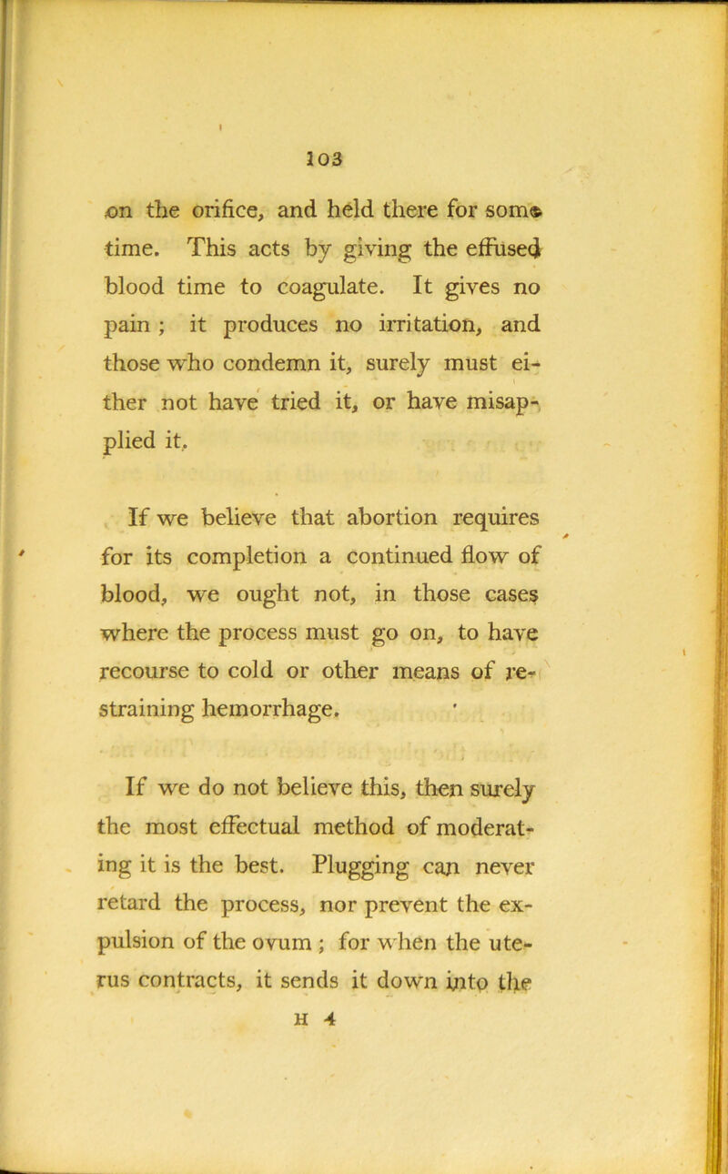 I 103 on the orifice, and held there for som® time. This acts by giving the effused blood time to coagulate. It gives no pain ; it produces no irritation, and those who condemn it, surely must ei- ther not have tried it, or have misap- plied it. If we believe that abortion requires for its completion a continued flow of blood, we ought not, in those cases where the process must go on, to have recourse to cold or other means of re- straining hemorrhage. If we do not believe this, then surely the most effectual method of moderat- ing it is the best. Plugging can never retard the process, nor prevent the ex- pulsion of the ovum ; for w hen the ute- rus contracts, it sends it down into the h 4