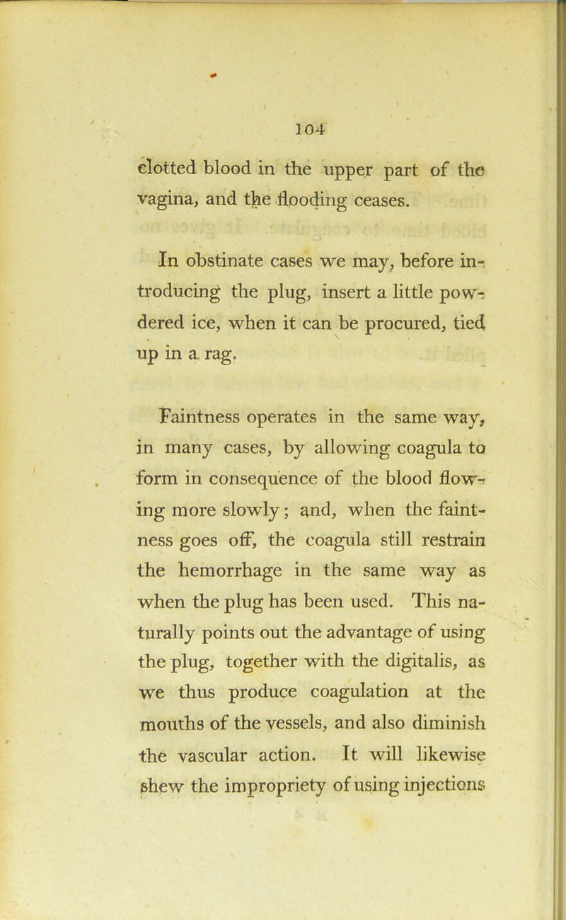 clotted blood in the upper part of the vagina, and the flooding ceases. In obstinate cases we may, before in-, troducing the plug, insert a little pow-r dered ice, when it can be procured, tied up in a rag. Faintness operates in the same way, in many cases, by allowing coagula to form in consequence of the blood flow-- ing more slowly; and, when the faint- ness goes off, the coagula still restrain the hemorrhage in the same way as when the plug has been used. This na- turally points out the advantage of using the plug, together with the digitalis, as we thus produce coagulation at the mouths of the vessels, and also diminish the vascular action. It will likewise shew the impropriety of using injections
