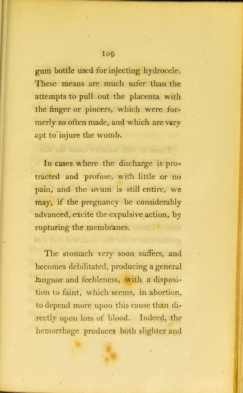 log gum bottle used for injecting hydrocele- These means are much safer than the attempts to pull out the placenta with the finger or pincers, which were for- merly so often made, and which are very apt to injure the womb. « ' > • ... ’T * ’'TV In cases where the discharge is pro- tracted and profuse, with little or no pain, and the ovum is still entire, we may, if the pregnancy be considerably advanced, excite the expulsive action, by rupturing the membranes. The stomach very soon suffers, and becomes debilitated, producing a general languor and feebleness, with a disposi- tion to faint, which seems, in abortion, to depend more upon this cause than di- rectly upon loss of blood. Indeed, the hemorrhage produces both slighter and