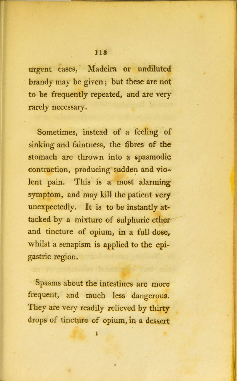 ns urgent cases, Madeira or undiluted brandy may be given; but these are not to be frequently repeated, and are very rarely necessary. Sometimes, instead of a feeling of sinking and faintness, the fibres of the stomach are thrown into a spasmodic contraction, producing sudden and vio« lent pain. This is a most alarming symptom, and may kill the patient very unexpectedly. It is to be instantly at- tacked by a mixture of sulphuric ether and tincture of opium, in a full dose, whilst a senapism is applied to the epi- gastric region. Spasms about the intestines are more frequent, and much less dangerous. They are very readily relieved by thirty drops of tincture of opium, in a dessext i