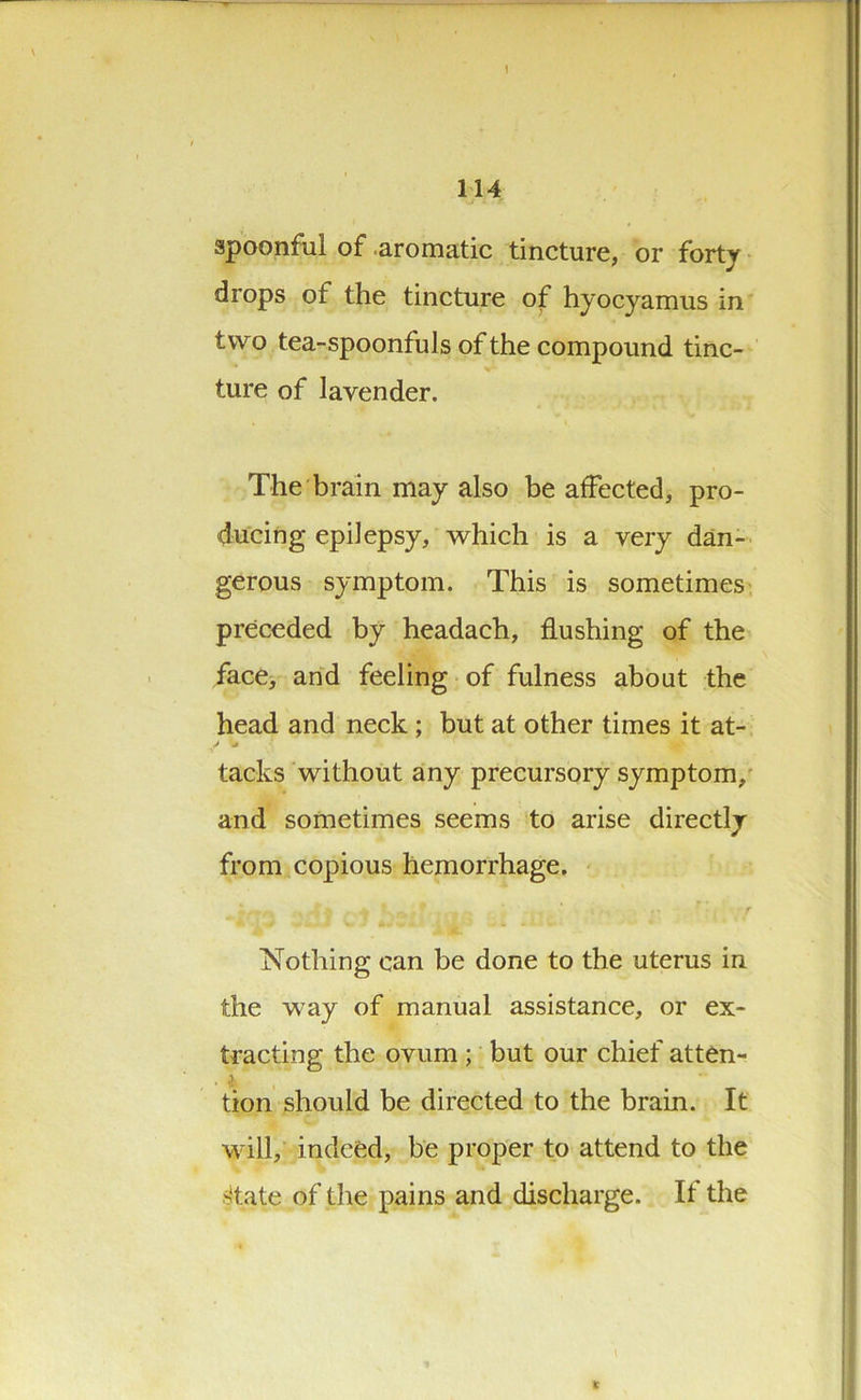 spoonful of aromatic tincture, or forty drops of the tincture of hyocyamus in two tea-spoonfuls of the compound tinc- ture of lavender. The brain may also be affected, pro- ducing epilepsy, which is a very dan- gerous symptom. This is sometimes preceded by headach, flushing of the face, and feeling of fulness about the head and neck ; but at other times it at- tacks without any precursory symptom, and sometimes seems to arise directly from copious hemorrhage. Nothing can be done to the uterus in the way of manual assistance, or ex- tracting the ovum ; but our chief atten- tion should be directed to the brain. It will, indeed, be proper to attend to the >tate of the pains and discharge. If the